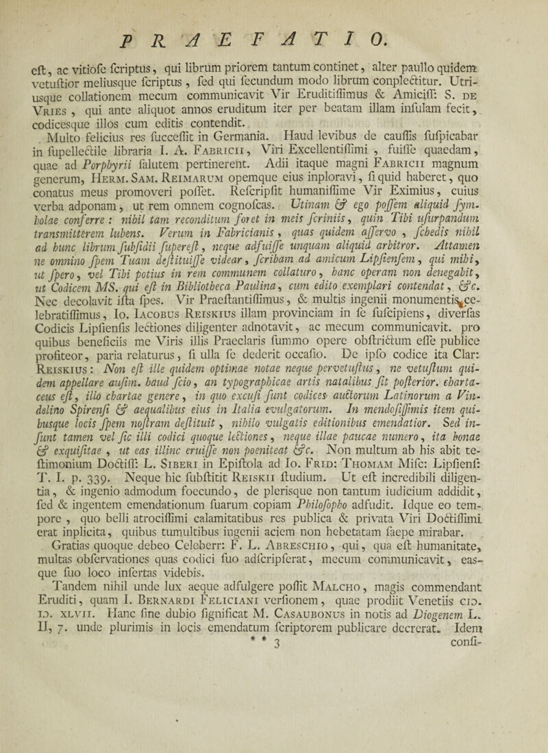 P R 'A E F A T I 0. cft, ac vitiofe fcriptus, qui librum priorem tantum continet, alter panllo quidem vetuilior meliusque fcriptus , fed qui fecundum modo librum complectitur. Utri- usque collationem mecum communicavit Vir Eruditiilimus & AmiciiT: S. de Vries , qui ante aliquot annos eruditum iter per beatam illam infulam fecit, codicesque illos cum editis contendit. Multo felicius res fucceifit in Germania. Haud levibus de cauilis fufpicabar in lupelle&ile libraria I. A. Fabricii, Viri Excellentiffimi , fuiife quaedam, quae ad Porphyrii falutem pertinerent. Adii itaque magni Fabricii magnum generum, Herm. Sam. Reimarum opemque eius inploravi, fi quid haberet, quo conatus meus promoveri pollet. Refcripfit humaniffime Vir Eximius, cuius verba adponam, ut rem omnem cognofcas. Utinam 6? ego pojfiem aliquid fym. holae conferre: nihil tam reconditum foret in meis fer iniis, quin Tibi ufurpandum transmitterem hibens. Verum in Fabricianis, quas quidem a (fervo , fchedis nihil ad hunc librum fubfidii fiupereft, neque adfuijje unquam aliquid arbitror. Attamen ne omnino fpem Tuam deftituijfe videar, feribam ad amicum Lipfienfem, qui mihi9 ut fpero, vel Tibi potius in rem communem collaturo, hanc operam non denegabit, ut Codicem MS. qui efl in Bibliotheca Paulina, cum edito exemplari contendat, &c. Nec decolavit i ita fpes. Vir Praeitantiifimus, & multis ingenii monumentis^ce- lebratiilimus, Io. Iacobus Reiskius illam provinciam in fe fufeipiens, diverfas Codicis Lipllenfis lectiones diligenter adnotavit, ac mecum communicavit, pro quibus beneficiis me Viris illis Praeclaris fummo opere obitriHum eife publice profiteor, paria relaturus, fi ulla fe dederit occafio. De ipfo codice ita Clar: Reiskius : Non eft ille quidem optimae notae neque pervetuflus, ne vetuflum qui¬ dem appellare aufim. haud ficio, an typographicae artis natalibus fit poferior, charta¬ ceus eft, illo chartae genere, in quo excufi fiunt codices auctorum Latinorum a Vin- delino Spirenfi (f aequalibus eius in Italia evulgatorum. In mendofifmis item qui¬ busque locis fpem noftram deftituit, nihilo vulgatis editionibus emendatior. Sed in- fiunt tamen vel ftc illi codici quoque Ultiones, neque illae paucae numero, ita bonae & exquifitae , ut eas illinc eruiffe non poeniteat &c. Non multum ab his abit te- itimonium Do6tiif: L. Siberi in Epiitola ad Io. Frid: Thomam Mifc: Lipfienf: T. I. p. 339. Neque hic fubftitit Reiskii itudium. Ut eft incredibili diligen¬ tia , & ingenio admodum foecundo, de plerisque non tantum indicium addidit, fed & ingentem emendationum fuarum copiam Philofopho adfudit. Idque eo tem¬ pore , quo belli atrociflimi calamitatibus res publica & privata Viri Do6tifiimi erat inplicita, quibus tumultibus ingenii aciem non hebetatam faepe mirabar. Gratias quoque debeo Celcberr: F. L. Abreschio , qui, qua efl humanitate, multas obfervationes quas codici fuo adfcripferat, mecum communicavit, eas- que fuo loco infertas videbis. Tandem nihil unde lux aeque adfulgere pofiit Malcho , magis commendant Eruditi, quam I. Bernardi Feliciani verfionem, quae prodiit Venetiis cio. 10. xlvii. Flanc fine dubio fignificat M. Casaubonus in notis ad Diogenem L. 11, 7. unde plurimis in locis emendatum feriptorem publicare dccrerat. Idem * * 3 conii-