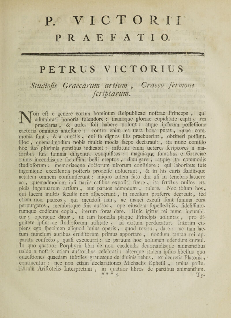 PRAEFATIO. PETRUS VICTORIUS Studiofis Graecarum artium , Graeco fermom fcriptarum. Non eil c genere eorum hominum Reipublicae noilrae Princeps , qui adumbrati honoris iplendore : inanisque gloriae cupiditate capti , res praeclaras , & utiles foli habere uolunt : atque ipfarum poiTeffione caeteris omnibus anteilare : contra enim ea uera bona putat, quae com¬ munia funt , & a cunilis , qui fe dignos illis praebuerint, obtineri poliunt. Hoc , quemadmodum nobis multis modis faepe declarauit , ita nunc confilio hoc fuo plurimis gentibus indicabit : inftituit enim ueteres icriptores a ma¬ ioribus fuis fumma diligentia conquifitos : magnisque fumtibus e Graeciae ruinis incendiisque faeuiffimi belli ereptos , diuulgare , atque ita commodis itudioforum : memoriaeque doftorum uirorum confulere : qui laboribus fuis ingeniique excellentia polleris prodeHe uoluerunt , & in his curis iludiisque aetatem omnem confumferunt : iniquo autem fato diu ufi in tenebris latuere ac , quemadmodum ipfi uariis calibus expofiti fuere , ita fruflus nullos cu¬ pidis ingenuarum artium , aut paruos admodum , tulere. Nec folum hos, qui lucem multis feculis non alpexerunt , in medium proferre decreuit, fed etiam non paucos , qui mendo ii iam , ac manci excuii funt fumma cura perpurgatos , membrisque fuis auctos , ope eiusdem fupelleclilis, fidelifiimo- rumque codicum copia , iterum foras dare. Huic igitur rei nunc incumbi¬ tur ; operaque datur , ut tam honcita piaque Principis uoluntas , pro di¬ gnitate ipfius ac iludioforum utilitate , ad exitum perducatur, lnterim cu¬ piens ego fpccimcn aliquod huius operis , quod texitur, dare : ac tam lae¬ tum nuncium auribus eruditorum primus apportare , nondum tantae rei ap¬ paratu confecio , quafi excucurri : ac paruurn hoc uolumen edendum curaui. In quo quatuor Porphyrii libri de non caedendis deuorandisque animantibus ualdc a noftris etiam auftoribus celebrati : alterque itidem ipfius libellus quo quaeiliones quaedam fubtiles grauesque de diuinis rebus, ex decretis Platonis, continentur : nec non etiam declarationes Michaelis Ephefii , unius poile- riorum Ariilotclis Interpretum , in quatuor libros de partibus animantium. * * * 2 TV-