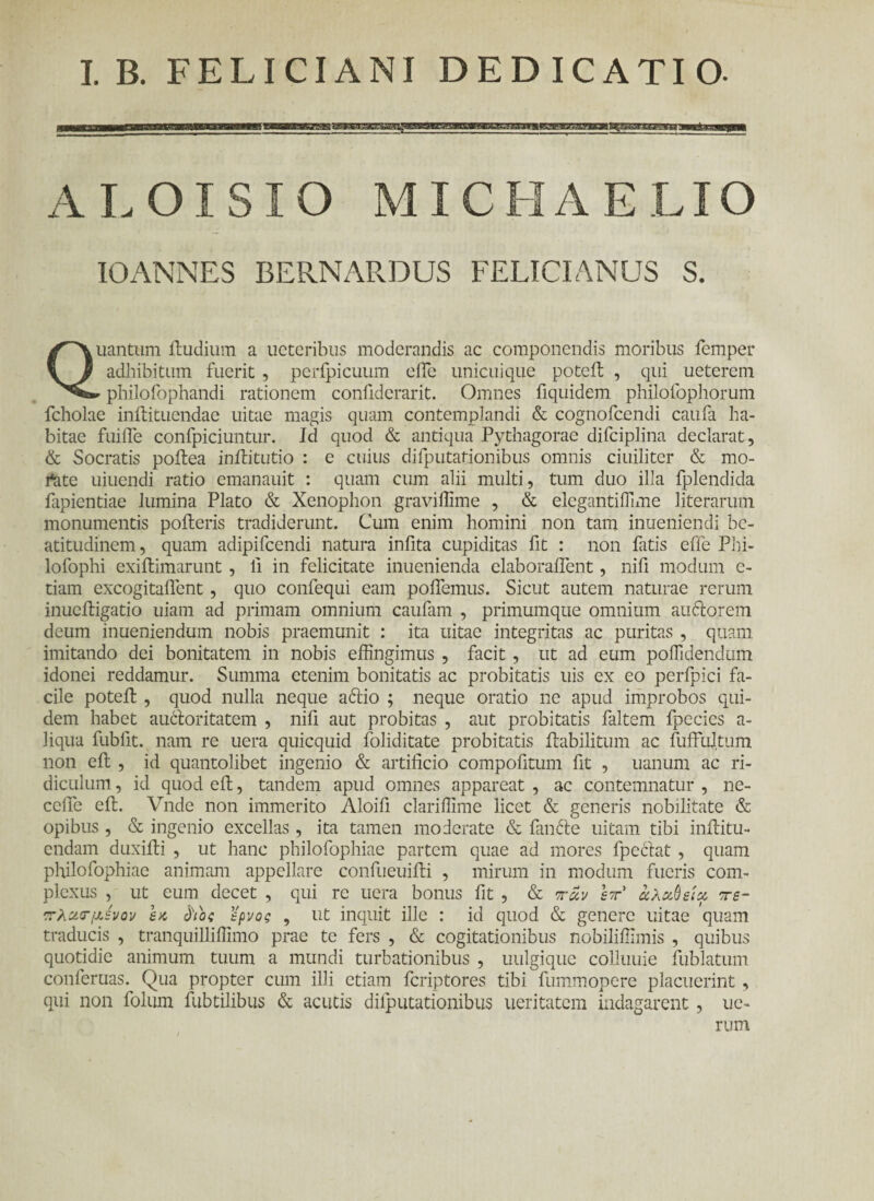 I. B. FELICIANI DEDICATIO- A L OI SIO MI COA E LIO 10 ANNES BERNARDUS FELICI ANUS S. Quantum ihidium a ucteribus moderandis ac componendis moribus femper adhibitum fuerit , perfpicuum eife unicuique potcit , qui ueterem *philofophandi rationem confidcrarit. Omnes fiquidem philofophorum fcholae inilituendae uitae magis quam contemplandi & cognofcendi caufa ha¬ bitae fuifie confpiciuntur. Id quod & antiqua Pythagorae difciplina declarat, & Socratis poffiea iniditutio : e cuius difputarionibus omnis ciuiliter & mo- rtite uiuendi ratio emanauit : quam cum alii multi, tum duo illa fplendida fapientiae lumina Plato & Xenophon graviffime , & elegantifiime literarum monumentis polleris tradiderunt. Cum enim homini non tam inueniendi bc- atitudinem, quam adipifcendi natura infita cupiditas fit : non fatis effe Phi- lofophi exiilimarunt , fi in felicitate inuenienda elaboraifent, nifi modum e- tiam excogitaflent, quo confequi eam pollemus. Sicut autem naturae rerum inucftigatio uiam ad primam omnium caufam , primumque omnium au&orem deum inueniendum nobis praemunit : ita uitae integritas ac puritas , quam imitando dei bonitatem in nobis effingimus , facit , ut ad eum poffidendum idonei reddamur. Summa etenim bonitatis ac probitatis uis ex eo peripici fa¬ cile poteft , quod nulla neque ariio ; neque oratio ne apud improbos qui¬ dem habet airiloritatem , nifi aut probitas , aut probitatis faltem fpecies a- liqua fubllt. nam re uera quicquid foliditate probitatis ilabilitum ac fuffultum non eit , id quantolibet ingenio & artificio compofitum fit , uanum ac ri¬ diculum , id quod ell, tandem apud omnes appareat , ac contemnatur , ne- ccfie eil. Vnde non immerito Aloifi clarifiime licet & generis nobilitate & opibus , & ingenio excellas, ita tamen moderate & fanrie uitam tibi infiitu- endam duxifti , ut hanc philofophiae partem quae ad mores fpeclat , quam philofophiae animam appellare confueuifii , mirum in modum fueris com¬ plexus , ut eum decet , qui re uera bonus fit , & πάν W άλζύείχ τε- πλζΓμενον εκ όΫος ερνος , ut inquit ille : id quod & genere uitae quam traducis , tranquilliffimo prae te fers , & cogitationibus nobiliffimis , quibus quotidie animum tuum a mundi turbationibus , uulgique colluuie fublatum conferuas. Qua propter cum illi etiam feriptores tibi fummopere placuerint , qui non folum fubtilibus & acutis difputationibus ueritatem indagarent, ue- rum