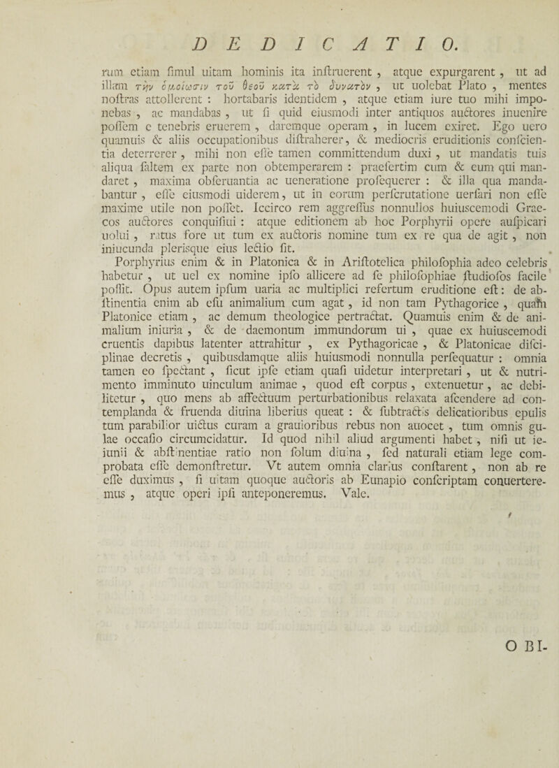 DEDICATIO. mm etiam fimul uitam hominis ita initruerent , atque expurgarent , ut ad illam την ομ,οίωσΊν του ύεου κατα το δυνατόν , ut uolebat Plato , mentes noftras attollerent : hortabaris identidem , atque etiam iure tuo mihi impo¬ nebas , ac mandabas , ut ii quid eiusmodi inter antiquos auctores inuenire poflem c tenebris eruerem , daremque operam , in lucem exiret. Ego uero quamuis & aliis occupationibus diitraherer, & mediocris eruditionis collicien¬ tia deterrerer , mihi non efle tamen committendum duxi , ut mandatis tuis aliqua faltem ex parte non obtemperarem : praeiertim cum & eum qui man¬ daret , maxima obferuantia ac ueneratione profequerer : & illa qua manda¬ bantur , effe eiusmodi uiderem, ut in eorum perferutatione uerfari non efle maxime utile non poflet. Iccirco rem aggreflus nonnullos huiuscemodi Grae¬ cos audlorcs conquifiui : atque editionem ab hoc Porphyrii opere auipicari nolui , ratus fore ut tum ex auitoris nomine tum ex re qua de agit , non iniucunda plerisque eius ledio fit. Porphyrius enim & in Platonica & in Ariitotelica philofophia adeo celebris habetur , ut uel ex nomine ipfo allicere ad fe philofophiae itudiofos facile poflit. Opus autem ipfum uaria ac multiplici refertum eruditione eit: de ab- ltinentia enim ab efu animalium cum agat, id non tam Pythagorice , quafh Platonice etiam , ac demum theologice pertraftat. Quamuis enim & de ani¬ malium iniuria , & de daemonum immundorum ui , quae ex huiuscemodi cruentis dapibus latenter attrahitur , ex Pythagoricae , & Platonicae diici- plinae decretis , quibusdamque aliis huiusmodi nonnulla perfequatur : omnia tamen eo fpedant , ficut ipfc etiam quali uidetur interpretari , ut & nutri¬ mento imminuto uinculum animae , quod eit corpus, extenuetur, ac debi¬ litetur , quo mens ab affeCtuum perturbationibus relaxata afeendere ad con¬ templanda & fruenda diuina liberius queat : & fubtradls delicatioribus epulis tum parabilior uidus curam a grauioribus rebus non auocet , tum omnis gu¬ lae occafio circumcidatur. Id quod nihil aliud argumenti habet, nifi ut ie- iunii & abflinentiae ratio non folum diuina , fed naturali etiam lege com¬ probata efle demonilretur. Vt autem omnia clarius conflarent, non ab re efle duximus , fi uitam quoque auctoris ab Eunapio confcriptam conuertcre- mus , atque operi ipfi anteponeremus. Vale. OBI-
