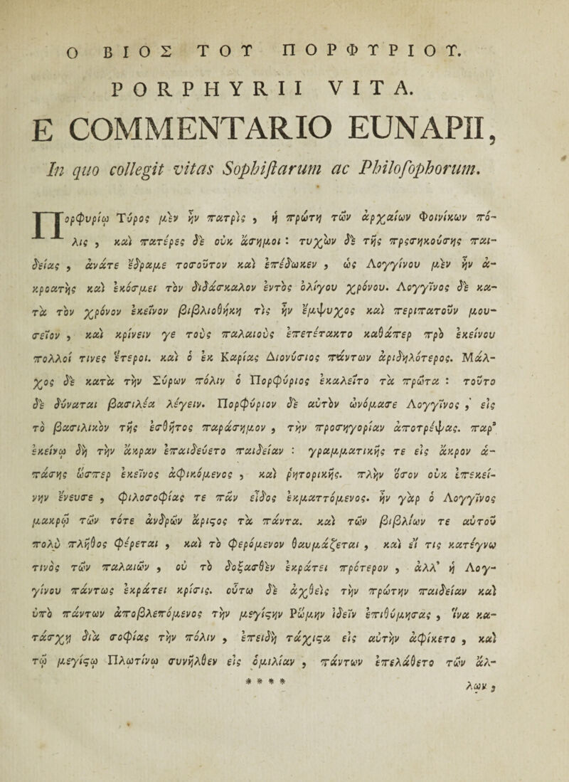 Ο ΒΙΟΣ TOT ΠΟΡΦΤΡΙΟΤ. PORPHYRII VITA. E COMMENTARIO EUNAPII, In quo collegit vitas Sophiflarum ac Philofophorum. | Τορφνρίω Tόρος μέν ην πατρ)ς , η πρώτη τών αρχαίων Φοινίκων πό¬ λις , κα) πατέρες δέ ούκ άσημοι ' τυχών δέ της πρςσηκοόσης παι¬ δείας 9 άνάτε εδραμε τοσουτον κα) επέδωκεν , ώς Λογγίνου μέν ην α¬ κροατής κα) εκόσμει τον διδάσκαλον εντός ολίγου χρόνου. Αογγΐνος δε κα¬ τά τον χρόνον εκείνον βιβλιοθήκη τ)ς ην εμφυχος κα; περιπατούν μου- πείον , και κρίνειν γε τούς παλαιούς επετέτακτο καθάπερ προ εκείνου πολλοί τινες έτεροι, κα) ό εκ Καρίας Αιονύσιος πάντων άριδηλότερος. Μάλ- χος δέ κατά την Συρων πόλιν ό ΊΊορφύριος εκαλείτο τά πρώτα : τούτο δέ δνναται βασιλέα λέγειν. Ώορφύριον δέ αυτόν ώνόμασε Λογγίνος , εις το βασιλικόν της έσθητος παράσημον 9 την προσηγορίαν άποτρέψας. παρ3 εκείνω δ$] την ακραν επαιδεύετο παιδείαν · γραμματικής τε εις ακρον ά- πάσης ώσπερ εκείνος άφικόμενος , κα) ρητορικής, πλην όσον ούκ Ιπεκεί- νην ένευσε 9 φιλοσοφίας τε παν είδος εκματτόμενος. ην γάρ ό Αογγίνος μακρω τών τότε άνδρών άριςος τά πάντα, και των βιβλίων τε αύτον πολύ πλήθος φέρεται 9 κα) τό φερόμενον θαυμάζεται 9 κα) εί τις κατέγνω τίνος τών παλαιών 9 ού τό δοξασθέν εκράτει πρότερον 9 λΑΑ’ η Αογ- γίνου πάντως εκράτει κρίσις. ούτω δέ άχθεϊς την πρώτην παιδείαν κα) ύπό πάντων άποβλεπόμενος την μεγίςην νώμην Ιδεΐν επιθύμησας 9 7να κα- τάσχη διά σοφίας την πόλιν 9 επειδή τάχιςα εις αυτήν άφίκετο , κα) τω μεγίςω Πλωτίνω συνηλθεν εις ομιλίαν , πάντων Ιπελάθετο τών άλ¬ λων ; * * * *