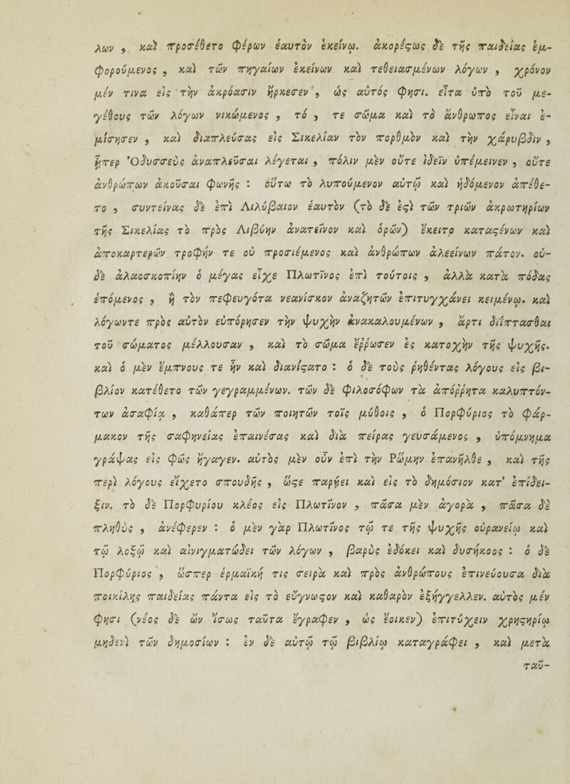 λων 9 ^oeriQero φέρων εαυτόν εχείνω. άχορέςως δό της ταινίας εμ¬ φορούμενο; 5 κα) των πηγαίων εκείνων χα) τελείαν μενών λόγων , χρόνον μεν τινα εις την άχρόαπιν ηρχεπεν , ώς αυτό; φηπι. ε'ιτα υπό τού με¬ γέθους των λόγων νιχωμενος 9 τό 9 τε πώμα χα) τό άνθρωπος είναι έ- μιπηπεν , χα) διαπλεύπας ε'ι; Σικελίαν τον πορθμόν χα) την χάρνβδ/ν , %περ Όδυππεύς άναπλεύπαι λέγεται 9 πόλιν μόν ούτε ιδειν ύπέμεινεν , ούτε ανθρώπων άχούπαι φωνής : ουτω το λυπούμενον αύτω χα) ηδόμενον άπέθε- το y πυντείνας δε επ) Αιλύβαιον εαυτόν (τό δό ες) των τριών ακρωτηρίων της Σικελίας τό προς Λιβύην άνατείνον χα) όρων') εχειτο καταςένων χα) αποχαρτερων τροφήν τε ού προπιέμενος χα) ανθρώπων άλεείνων πάτον. ου¬ δό άλαοπχοπίην ό μέγας είχε Πλωτϊνος επ) τούτοις , άλλα κατά πόδας επόμενος 9 η τόν πεφευγότα νεανίπκον άναζητων επιτυγχάνει κειμένω. χα) λόγωντε προς αυτόν εύπόρηπεν την ψυχήν άνακαλουμένων 9 άρτι δϊίπταπθαι τού πώματος μέλλουπαν 9 χα) τό πώμα έρρωπεν ες κατοχήν της ψυχής, χα) ό μεν εμπνους τε ην χα) διανίςατο : ο δε τούς ρηθέντας λόγους εις βι- 1 t βλίον χατέθετο των γεγραμμένων. των δ'ε φιλοπόφων τα απόρρητα χαλυπτόν- των άπαφία 9 χαθάπερ των ποιητών τοϊς μύθοις 9 ό Πορφύριος τό φάρ- μαχον της παφηνείας επαινέπας χα) διά πείρας γευπάμενος 9 υπόμνημα γράψας εις φως ηγαγεν. αυτός μεν ούν επ) την Ρώμην επανήλθε 9 χα) της περ) λόγους είχετο ππουδης 9 ωςε παργει και ε)ς τό δημόπιον κατ επίδει- ξιν. τό δ'ε Πορφυρίου κλέος ε\ς Πλωτϊνον 9 πάπα μόν αγορά 9 πάπα δε πληθύς 9 άνέφερεν : ό μεν γάρ Πλωτίνος τω τε της ψυχής ούρανείω και τω λοξω χα) α\νιγματωδει των λόγων 9 βαρύς εδόχει χα) δυπηχοος : ό δε Πορφύριος 9 ωππερ ερμαϊκή τις πείρά χα) προς ανθρώπους επινεύουπα διά ποικίλης παιδείας πάντα είς τό εΰγνωςον χα) καθαρόν εξηγγελλεν. αυτός μέν φηπι (νέος δό ων ’ίπως ταύτα εγραφεν 9 ως εοιχεν) επιτύχειν χρηςηρίω μηδέν) των δημοπίων : εν δε αύτω τω βιβλίω καταγράφει 9 χα) μετά ταύ-