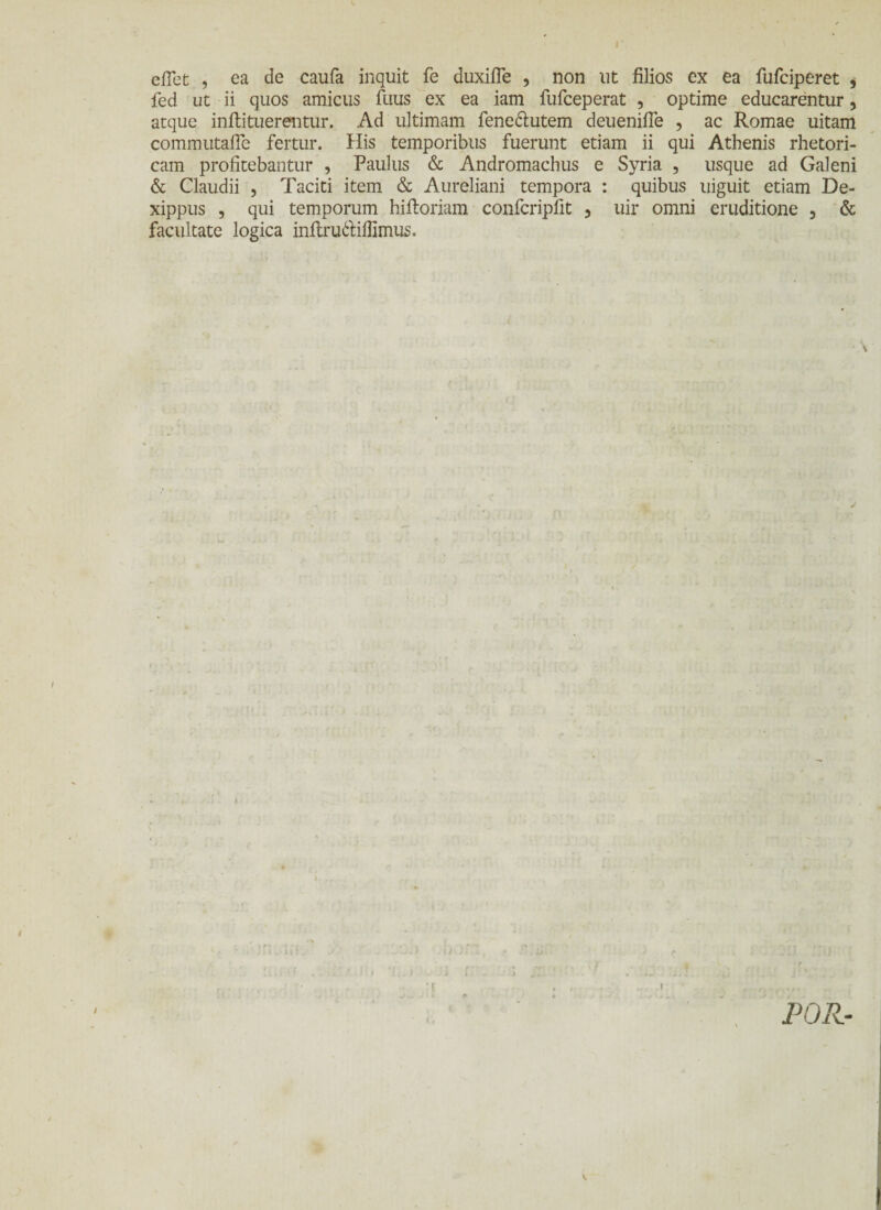 eflet , ea de caufa inquit fe duxifle , non ut filios ex ea fufciperet , fed ut ii quos amicus fuus ex ea iam fufceperat , optime educarentur, atque inftituerentur. Ad ultimam fene&utem deuenifle , ac Romae uitam commutaiTe fertur. His temporibus fuerunt etiam ii qui Athenis rhetori¬ cam profitebantur , Paulus & Andromachus e Syria , usque ad Galeni & Claudii , Taciti item & Aureliani tempora : quibus uiguit etiam De- xippus , qui temporum hiiloriam confcripfit , uir omni eruditione , & facultate logica inilruttifiimus. T i