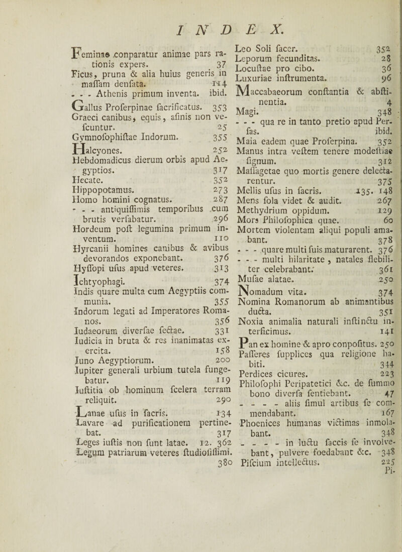' p emina® conparatur animae pars ra¬ tionis expers. _ 37 Ficus, pruna & alia huius generis in maffam denfata. i*4 - - - Athenis primum inventa, ibid. Gallus Proferpinae facrificatus. 353 Graeci canibus, equis, afinis non ve- fcuntur, 25 Gymnofophiflae Indorum. 355 Halcyones. 252 Hebdomadicus dierum orbis apud Ae¬ gyptios. 3J7 Hecate. 352 Hippopotamus. 273 Homo homini cognatus. 287 - - - antiquiffimis temporibus cum brutis verfabatur. 296 Hordeum poft legumina primum in¬ ventum. no Hyrcanii homines canibus & avibus devorandos exponebant. 376 Hyffopi ufus apud veteres. 313 Ichtyophagi. 374 Indis quare multa cum Aegyptiis com¬ munia. 355 -Indorum legati ad Imperatores Roma¬ nos. 356 ludaeorum diverfae fedlae, 331 Iudicia in bruta & res inanimatas ex¬ ercita. 158 luno Aegyptiorum. 200 Iupiter generali urbium tutela funge¬ batur. 119 luftitia ob hominum fcelera terram reliquit. 290 ‘Lanae ufus in facris. 134 Lavare ad purificationem pertine¬ bat. 317 Leges iuftis non funt latae. 12. 362 Legum patriarum veteres itudiofiilimi. 380 Magi. Leo Soli facer. 352 Leporum fecunditas. 28 Locuitae pro cibo. 36 Luxuriae inftrumenta. 96 Maccabaeorum conflantia & abiti- nentia. 4 348 qua re in tanto pretio apud Per- fas. ibid. Maia eadem quae Proferpina. 352 Manus intra veitem tenere modeltiae fignum. 312 Mailagetae quo mortis genere decla¬ rentur. 375 Mellis ufus in facris. 135. 148 Mens fola videt & audit. 267 Methydrium oppidum. 129 Mors Philofophica quae. 60 Mortem violentam aliqui populi ama¬ bant. 378 - - - quare multi fuis maturarent. 376 - - - multi hilaritate , natales flebili¬ ter celebrabant; 361 Mufae alatae. 250 Nomadum vita. 374 Nomina Romanorum ab animantibus ducta. 351 Noxia animalia naturali initin&u in¬ terficimus. I41 Pan ex homine & apro conpofitus. 250 Palleres fupplices qua religione ha¬ biti. 344 Perdices cicures. 223 Philofophi Peripatetici &c. de fummo bono diverfa fentiebant. 47 - - - - aliis fimul artibus fe com¬ mendabant. 167 Phoenices humanas vitlimas inmola- bant. ^ . 348 - - - - in lu6lu faecis fe involve¬ bant , pulvere foedabant &c. 348 Pifcium inteUe&us. 225 Pi-