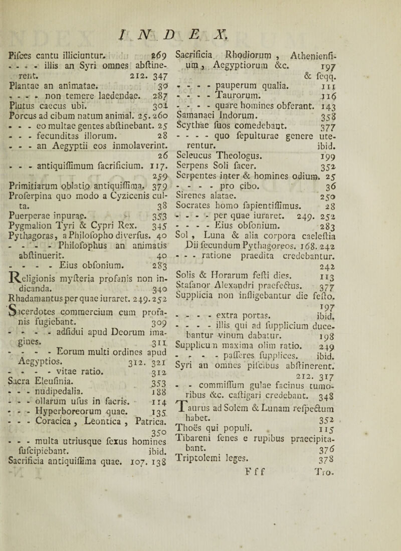 Pifces cantu illiciuntur, £69 - - - - illis an Syri omnes abftine- rent. 212. 347 Plantae an animatae. 30 - - - - non temere laedendae. 287 Plutus caecus ubi. 304 Porcus ad cibum natum animal. 25.260 - - - eo multae gentes abilinebant. 25 - - - fecunditas illorum. 28 - - - an Aegyptii eos inmolaverint. 26 - - - antiquiilimum facrificium. 117. Primitiarum oblatio antiquiiiirna.. 379 Pro.ferpina quo modo a Cyzicenis cul¬ ta. 38 Puerperae inpurae. > 353 Pygmalion Tyri & Cypri Rex. 345 Pythagoras, aPhilofopho diverfus. 40 - - - - Philofophus an animatis abftinuerit. 40 - - - - Eius obfonium. 283 Religionis myfteria profanis non in¬ dicanda. 340 Rhadamantus per quae iuraret. 249.252 Sacerdotes commercium cum profa¬ nis fugiebant. 309 - - - - adfidui apud Deorum ima- gines. 3 ii - - - - Eorum multi ordines apud Aegyptios. 312. 321 - - - - vitae ratio. 312 Sacra Eleufinia. 353 - - - nudipedalia. 188 - - - ollarum ufus in facris. 114 - - - Hyperboreorum quae. 135 - - - Coracica , Leontica , Patrica. 350 - - - multa utriusque fexus homines fufeipiebant. ibid. Sacrificia antiquiiiirna quae. 107. 138 Sacrificia Rhodiorum , Athenienfi- um.a Aegyptiorum &c. 197 & fcqq. - - - - pauperum qualia. m - - - - Taurorum. 116 - - - - quare homines obferant. 143 Samanaei Indorum. 358 Scythae fuos comedebant. 377 - - - - quo fepulturae genere ute¬ rentur. ibid. Seleucus Theologus. 199 Serpens Soli faeer. 352 Serpentes inter & homines odium. 25 - - - - pro cibo. 36 Sirenes alatae. 250 Socrates homo fapientifiirnus. 28 - - - - per quae iuraret. 249. 252 - - - - Eius obfonium. 283 Sol , Luna & alia corpora caelebia Dii fecundum Pythagoreos. 168. 242 - - - ratione praedita credebantur. 242 Solis & Horarum fefti dies. 113 Stafano.r Alexandri praefe&us. 377 Supplicia non infligebantur die fefio. 197 - - - - extra portas. ibid. - - - - illis qui ad fupplicium duce¬ bantur -vinum dabatur. 198 Supplicun maxima olim ratio. 249 - r - - palleres fupplices. ibid. Syri an omnes pilcibus abftinerent. 212. 317 - - commiflum gulae facinus tumo¬ ribus &c. caftigari credebant. 348 aurus ad Solem & Lunam refpeclum habet. 352 Thoes qui populi. 115 Tibareni fenes e rupibus praecipita¬ bant. 376 Triptolemi leges. 378 F f f T10.