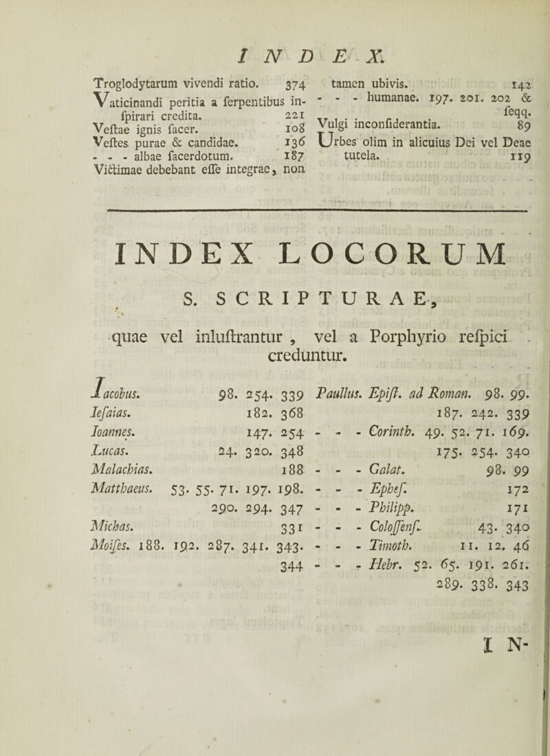 Troglodytarum vivendi ratio. 374 Vaticinandi peritia a ferpentibus in- fpirari credita. 221 Veitae ignis facer. 108 Veites purae & candidae. 136 . - - albae facerdotum. 187 Vi&imae debebant eiTe integrae, non tamen ubivis. 142 - - - humanae. 197. 201. 202 & feqq. Vulgi inconfiderantia. 89 Urbes olim in alicuius Dei vel Deae tutela. 119 INDEX LOCORUM S. SCRIPTURAE, * ^ ' \ * quae vel inluftrantur , vel a Porphyrio reipici creduntur. lacobus. Iefaias. 98. 254. 339 Paullus. Epifl. ad Roman. 98. 99. 182. 368 147. 254 - 24. 320. 348 188 - 53· 55· 71· 197· 198· - 290. 294. 347 - 331 - Moifes. 188. 192. 287. 341. 343. - 344 - Ioannes. Lucas. Malachias. Matthaeus. Michas. 187. 242. 339 - Corinth. 49. 52. 71. 169. 175· ^54- 340 - Galat. - Ephef. - Philipp. - Colojfenf.- - Timoth. 98. 99 172 17* 43· 340 11. 12, 46 - Iiehr. 52. 65. 191. 261. 289. 338. 343