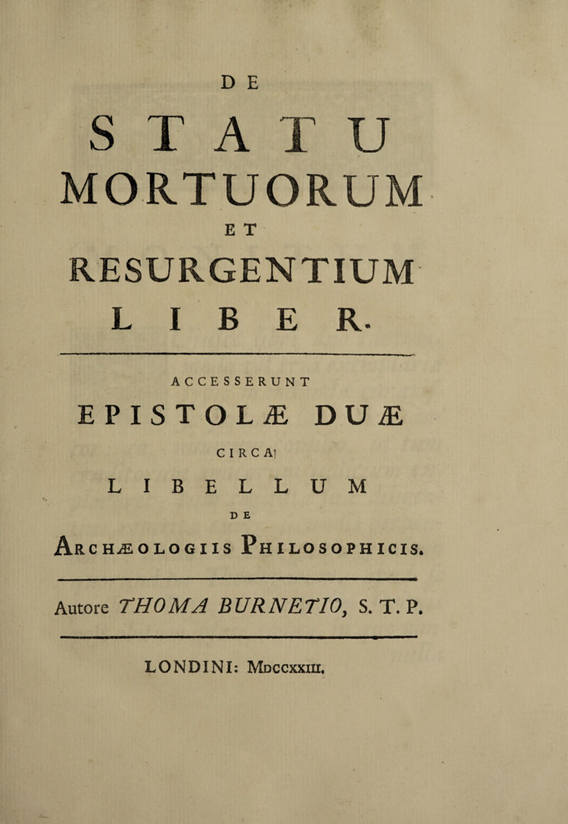 D E STATU MORTUORUM ET RESURGENTIUM LIBER. ACCESSERUNT EPISTOLAE DUiE CIRCA! LIBELLUM D E Ar cHiEOLOGiis Philosophicis. Autore THOMA BURNETIO, S. T. P. LONDINI: Mdccxxiix.