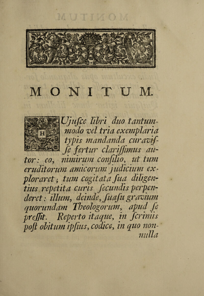 I MONITUM. Ujufce libri duo tantum¬ modo vel tria exemplaria typis mandanda curavif- fe fertur clari fimus au- tor: eo, nimirum conjilio, ut tum eruditorum amicorum judicium ex¬ ploraret i tum cogitata fua diligen¬ tius repetita curis fecundis perpen¬ deret: illum, deinde, fuafu gravium quorundam Theologorum, apud fe prefjit. Reperto itaque, in fcriniis poft obitum ipfius, codice, in quo non- \