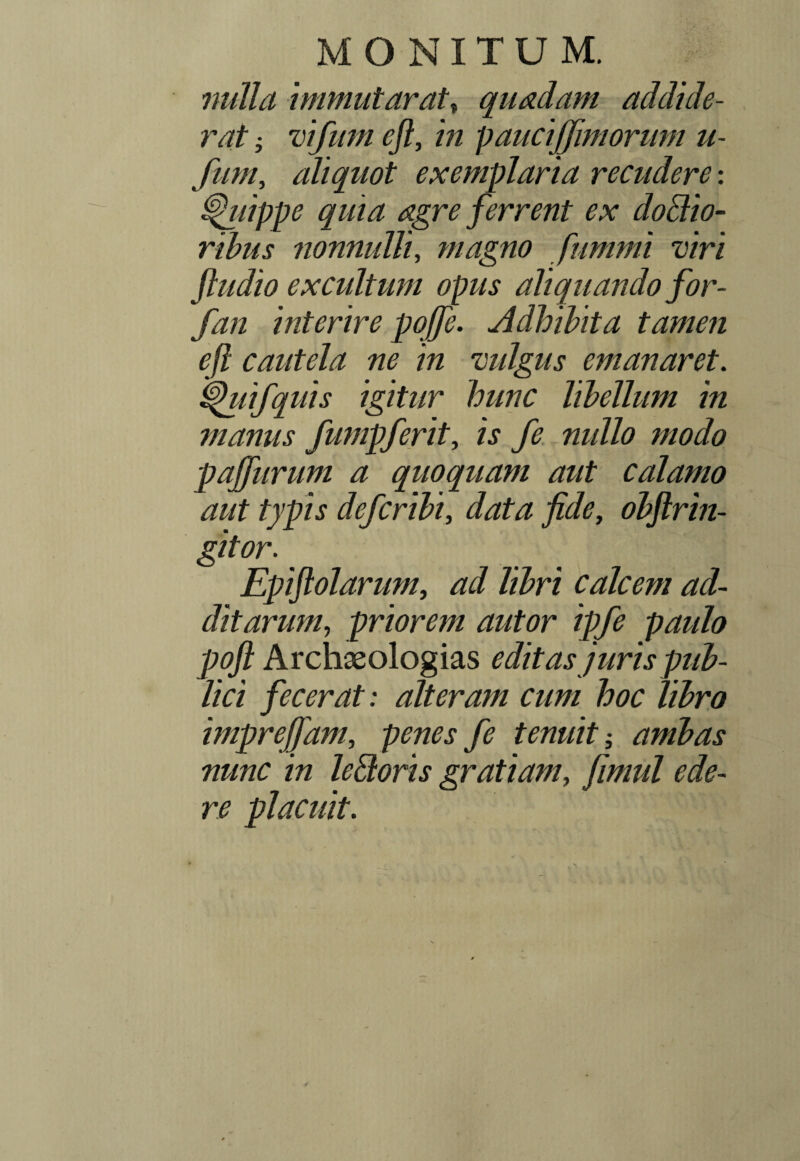 MONITUM. nulla immutarat, quadam addide¬ rat i vifum eft, in p auciffimorum u- fum, aliquot exemplaria recudere: tjhiippe quia dgre ferrent ex doldio- ribus nonnulli, magno fiimmi viri ftudio excultum opus aliquando for- fan interire pqffe. Adhibita tamen ejl cautela ne in vulgus emanaret. i|htifquis igitur hunc libellum in manus fumpferit, is fe nullo modo pajfurum a quoquam aut calamo aut typis deferibi, data fide, obftrin- gitor. Epiftolarum, Z$r/ calcem ad¬ ditarum, priorem autor ipfe paulo poft Archaeologias editas juris pub¬ lici fecerat: alteram cum hoc libro imprefiam, penes fe tenuit ambas nunc in leBoris gratiam, fimul ede¬ re placuit.