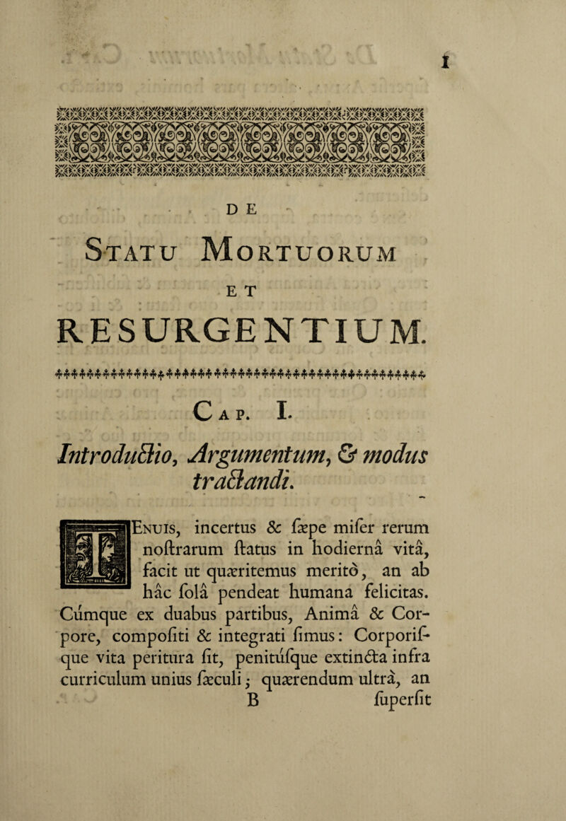 v*//' / CUc) B&gS Si. « iJ & 14 'M D E Statu Mortuorum E T RESURGENTIUM. C A P. I. Introducto, Argumentum, & modus traCandi. • *' * * • ♦  * • >4. Enuis, incertus & faepe mi fer rerum noftrarum ftatus in hodierna vita, ♦ * facit ut quaeritemus merito, an ab hac fola pendeat humana felicitas. Cumque ex duabus partibus, Anima & Cor¬ pore, compofiti & integrati fimus: Corporif* que vita peritura fit, penitufque extinfta infra curriculum unius faeculi ■, quaerendum ultra, an B fixperfit
