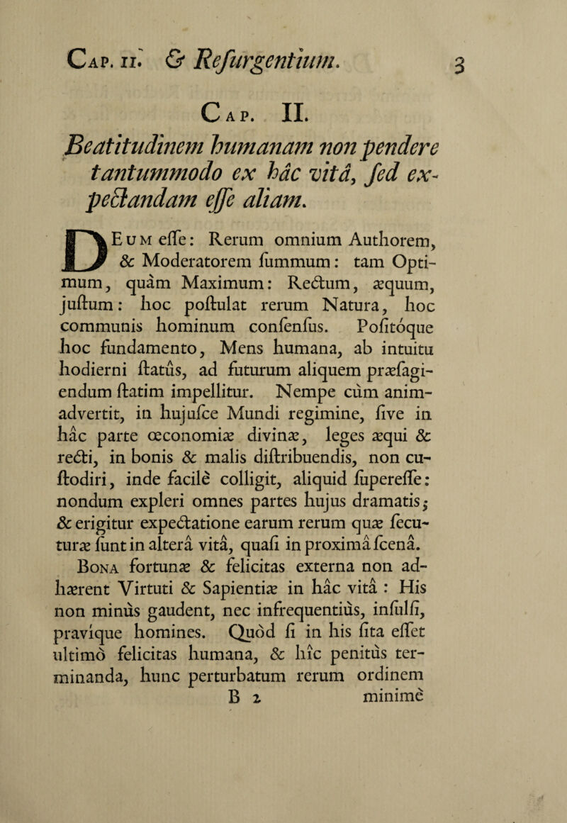 Cap. II. Beatitudinem humanam non pendere tantummodo ex hac vita, Jed ex- peclandam ejje aliam. DEum effe: Rerum omnium Authorem, 8c Moderatorem lummum: tam Opti¬ mum, quam Maximum: Redtum, «quum, juftum: hoc poftulat rerum Natura, hoc communis hominum confenfus. Pofitoque hoc fundamento, Mens humana, ab intuitu hodierni ftatus, ad futurum aliquem prasfagi- endum ftatim impellitur. Nempe cum anim¬ advertit, in hujufce Mundi regimine, live in hac parte oeconomias divinas, leges asqui & redti, in bonis & malis diftribuendis, non cu- ftodiri, inde facile colligit, aliquid fupereffe : nondum expleri omnes partes hujus dramatis -t & erigitur expedtatione earum rerum quas fecu- turas funt in altera vita, quali in proxima Icena. Bona fortunas & felicitas externa non ad- hasrent Virtuti & Sapientias in hac vita : His non minus gaudent, nec infrequentius, infui fi, pravique homines. Quod fi in his lita effet ultimd felicitas humana, & hic penitus ter¬ minanda, hunc perturbatum rerum ordinem B z minime