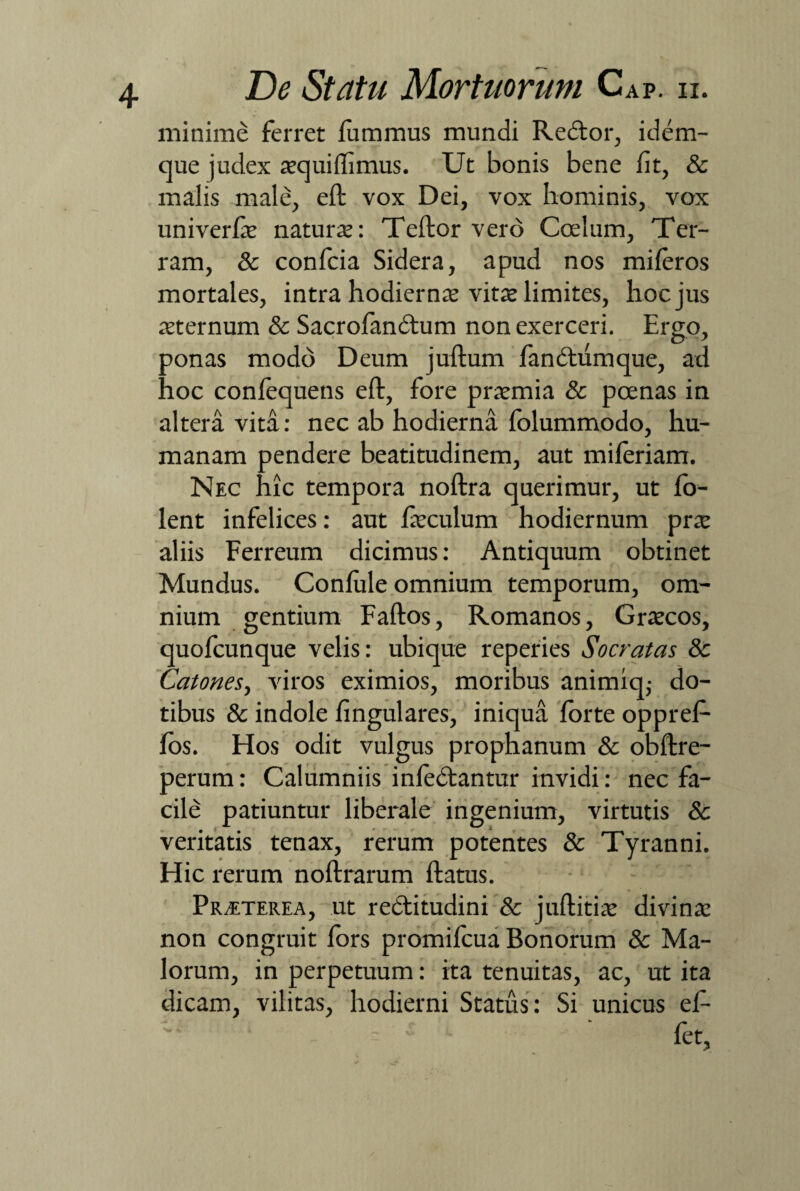 minime ferret fummus mundi Redlor, idem- que judex aequiffimus. Ut bonis bene fit, & malis male, efl vox Dei, vox hominis, vox uni ver natura:: Teftor vero Coelum, Ter¬ ram, & confcia Sidera, apud nos miferos mortales, intra hodiernae vitat limites, hoc jus aeternum & Sacrofandtum non exerceri. Ergo, ponas modo Deum juflum fan dium que, ad hoc confequens efl, fore praemia & poenas in altera vita: nec ab hodierna folummodo, hu¬ manam pendere beatitudinem, aut miferiam. Nec hic tempora noflra querimur, ut fo- lent infelices: aut faeculum hodiernum prae aliis Ferreum dicimus: Antiquum obtinet Mundus. Confule omnium temporum, om¬ nium gentium Faflos, Romanos, Graecos, quofcunque velis: ubique reperies Socratas 8c Catones, viros eximios, moribus animiq,- do¬ tibus & indole lingulares, iniqua forte oppref- fos. Hos odit vulgus prophanum & obflre- perum: Calumniis infedlantur invidi: nec fa¬ cile patiuntur liberale ingenium, virtutis & veritatis tenax, rerum potentes & Tyranni. Hic rerum noflrarum flatus. : Praterea, ut redlitudini Sc jufbitiae divinae non congruit fors promifcua Bonorum & Ma¬ lorum, in perpetuum: ita tenuitas, ac, ut ita dicam, vilitas, hodierni Status: Si unicus ef- fet.