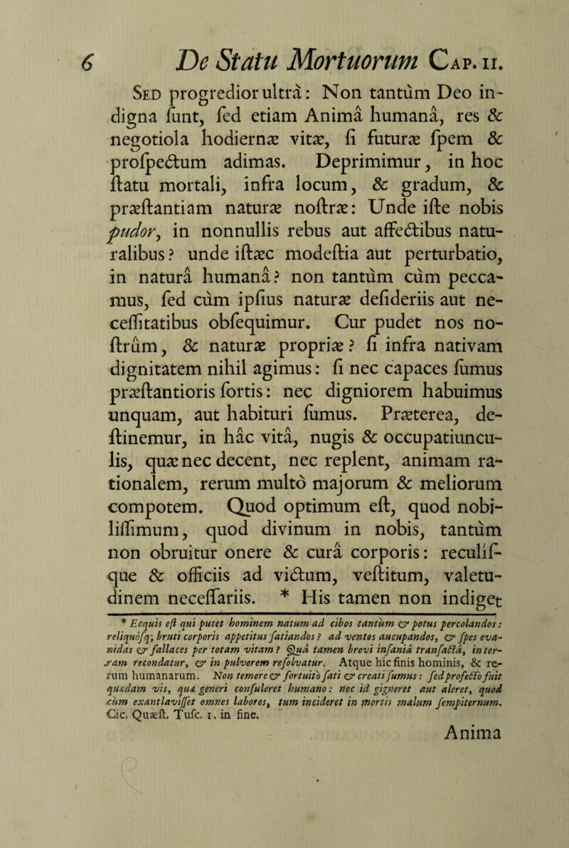 Sed progredior ultra: N011 tantum Deo in¬ digna funt, fed etiam Anima humana, res & negotiola hodiernae vita;, fi futurae fpem & orofpedtum adimas. Deprimimur, in hoc datu mortali, infra locum, & gradum, & praeftantiam naturae noftrae: Unde ifte nobis pudor, in nonnullis rebus aut affedtibus natu¬ ralibus ? unde iftaec modeftia aut perturbatio, in natura humana? non tantum cum pecca¬ mus, fed cum ipfius naturae defideriis aut ne- ceflitatibus obfequimur. Cur pudet nos no- ftrum, & naturae propriae ? fi infra nativam dignitatem nihil agimus: fi nec capaces fumus praeftantioris fortis: nec digniorem habuimus unquam, aut habituri fumus. Praeterea, de- flinemur, in hac vita, nugis & occupatiuncu- lis, quae nec decent, nec replent, animam ra¬ tionalem, rerum multo majorum & meliorum compotem. Quod optimum eft, quod nobi- liflimum, quod divinum in nobis, tantum non obruitur onere & cura corporis: reculif- que & officiis ad vidfum, veftitum, valetu¬ dinem neceffariis. * His tamen non indiget * Ecquis efl qui putet hominem natum ad cibos tantum er potus percolandos: reliquofq; bruti corporis appetitus fati an dos ? ad ventos aucupandos, er /pes eva¬ nidas er fallaces per totam vitam ? 6}ud, tamen brevi infanid tranfattd, in ter¬ sam recondatur, er in pulverem refolvatur. Atque hic finis hominis, & rea¬ rum humanarum. Non temere er fortuito fati er creati fumus: fed profecto fuit quadam vis, qua generi confuleret humano: nec id gigneret aut aleret, quod .cum exantlavijfet omnes labor es, tum incideret in mortis malum fempiternum. Cie. Quaefic Tufc. i. in fine. Anima