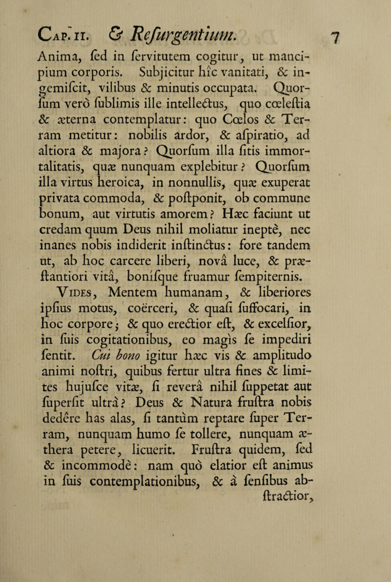Anima, led in lervitutem cogitur, ut manci¬ pium corporis. Subjicitur hic vanitati, & in- gemifcit, vilibus & minutis occupata. Quor- fum vero fublimis ille intelledus, quo coeleftia & aeterna contemplatur: quo Coelos & Ter¬ ram metitur: nobilis ardor, & afpiratio, ad altiora & majora ? Quorlum illa litis immor¬ talitatis, quae nunquam explebitur ? Quorlum illa virtus heroica, in nonnullis, quae exuperat privata commoda, & poftponit, ob commune bonum, aut virtutis amorem ? Haec faciunt ut credam quum Deus nihil moliatur inepte, nec inanes nobis indiderit inftindus: fore tandem ut, ab hoc carcere liberi, nova luce, 8c prae- ftantiori vita, bonifque fruamur lempiternis. Vides, Mentem humanam, & liberiores ipfius motus, coerceri, & quali fuffocari, in hoc corpore; & quo eredior eft, & excellior, in liiis cogitationibus, eo magis fe impediri fentit. Cui bono igitur haec vis & amplitudo animi noftri, quibus fertur ultra fines & limi¬ tes hujufce vitae, fi revera nihil luppetat aut luperfit ultra? Deus & Natura fruftra nobis dedere has alas, fi tantum reptare luper Ter¬ ram, nunquam humo le tollere, nunquam ae¬ thera petere, licuerit. Fruftra quidem, fed & incommode: nam quo elatior eft animus in luis contemplationibus, & a fenfibus ab- ftradior.