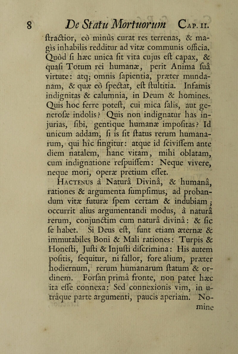 ■ ftradtior, eo minus curat res terrenas, & ma¬ gis inhabilis redditur ad vita: communis officia. Quod fi haec unica fit vita cujus eft capax, & quafi Totum rei humanae, perit Anima fim virtute: atq,- omnis fapientia, praeter munda¬ nam, & quae eo fpedtat, eft ftultitia. Infamis indignitas & calumnia, in Deum & homines. Quis hoc ferre poteft, cui mica falis, aut ge- nerofie indolis? Quis non indignatur has in¬ jurias, fibi, gentique humanae impofitas? Id unicum addam, fi is fit ftatus rerum humana¬ rum, qui hic fingitur: atque id fciviflem ante diem natalem, hanc vitam, mihi oblatam, cum indignatione relpuiftem: Neque vivere, neque mori, operae pretium eftet. Hactenus a Natura Divina, & humana, rationes & argumenta lumpfimus, ad proban¬ dum vitae futurae fpem certam & indubiam ■ occurrit alius argumentandi modus, a natura rerum, conjundtim cum natura divina: & fic fe habet. Si Deus eft, funt etiam aeternae & immutabiles Boni & Mali rationes: Turpis & Honefti, Jufti & Injufti difcrimina: His autem aofitis, fequitur, ni fallor, fore alium, praeter hodiernum, rerum humanarum ftatum & or¬ dinem. Forfan prima fronte, non patet haec ita elfe connexa: Sed connexionis vim, in u- traque parte argumenti, paucis aperiam. No- . - - mine