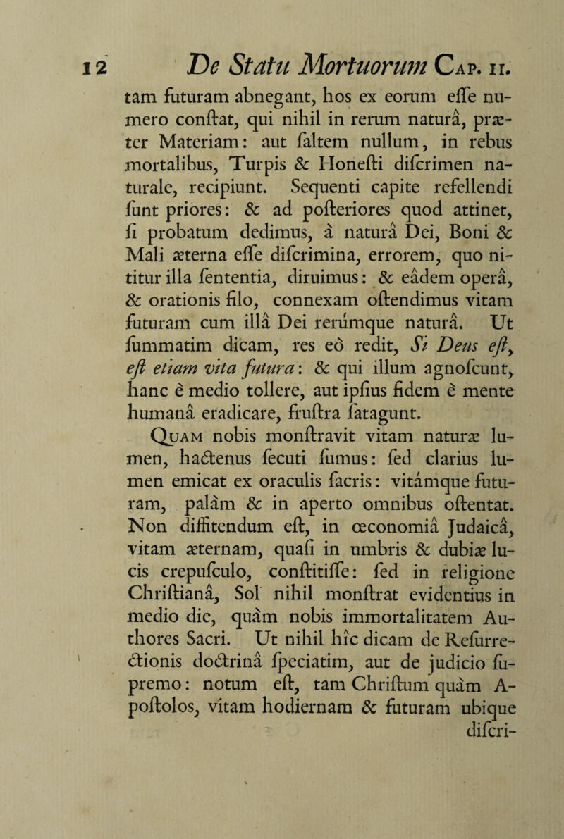tam futuram abnegant, hos ex eorum effe nu¬ mero conftat, qui nihil in rerum natura, prae- ter Materiam: aut faltem nullum, in rebus mortalibus, Turpis & Honefti difcrimen na¬ turale, recipiunt. Sequenti capite refellendi funt priores: & ad pofteriores quod attinet, fi probatum dedimus, a natura Dei, Boni & Mali teter na elfe difcrimina, errorem, quo ni¬ titur illa lententia, diruimus: & eadem opera, & orationis filo, connexam oftendimus vitam futuram cum illa Dei rerumque natura. Ut fiimmatim dicam, res eo redit, Si Deus efi> efl etiam vita futura: & qui illum agnofcunt, hanc e medio tollere, aut ipfius fidem e mente humana eradicare, fruftra latagunt. Quam nobis monftravit vitam naturae lu¬ men, hadtenus lecuti fumus: fed clarius lu¬ men emicat ex oraculis facris: vitamque futu¬ ram, palam & in aperto omnibus oftentat. Non diffitendum eft, in oeconomia Judaica, vitam aeternam, quafi in umbris & dubiae lu¬ cis crepufculo, conftitilfe: fed in religione Chriftiana, Sol nihil monftrat evidentius in medio die, qutim nobis immortalitatem Au- thores Sacri. Ut nihil hic dicam de Relurre- dtionis dodtrina fpeciatim, aut de judicio fii- premo: notum eft, tam Chriftum quam A- poftolos, vitam hodiernam & futuram ubique difcri-