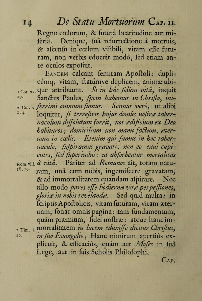 Regno coelorum, & futura beatitudine aut mi- feria. Denique, fua refurredtione d mortuis, & alcenfu in ccelum vifibili, vitam efTe futu¬ ram, non verbis edocuit modo, fed etiam an¬ te oculos expofuit. Eandem calcant femitam Apoftoli: dupli- cemq; vitam, ftatumve duplicem, animae ubi- i cor, xv. que attribuunt. Si in hac folum vita, inquit Ip- Sandtus Paulus, fpem habemus in Chriflo, mi- x cor. s.ferrimi omnium fumus. Scimus vero, ut alibi J’4' loquitur, fi terrejlns hujus domus noflra taber¬ naculum diffolutum fuerit, nos aedificium ex Deo habituros; domicilium non manu facium, ater- num m coelis. Etenim qui fumus m hoc taber¬ naculo, fufpiramus gravati: non eo exui cupi¬ entes, fedfuperindui: ut abforbeatur mortalitas Rom.viii. a vita. Pariter ad Romanos ait, totam natu- l8’I?' ram, und cum nobis, ingemifcere gravatam, & ad immortalitatem quandam afpirare. Nec ullo modo pares effe hodierna vitaperpeffiones, gloria m nobis revelanda. Sed quid multa ? in fcriptis Apoftolicis, vitam futuram, vitam aeter¬ nam, lonat omnis pagina: tam fundamentum, quam praemium, fidei noftrae: atque hanc im- , Tim j mortalitatem in lucem eduxiffe dicitur Chriflus, 10• in fuo Evan geli o • Hanc nimirum apertius ex¬ plicuit, & efficacius, quam aut Mofes in fua Lege, aut in fuis Scholis Philofophi. Cap.