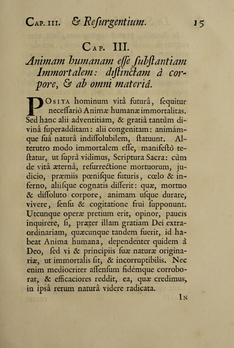 Cap. III. * — I A Animavi humanam effe fuhftantiam Immortalem: diflin&am d cor- pore, <& ^ materia. POsita hominum vita futura, /equitur neceffario Animae humante immortalitas. Sed hanc alii adventitiam, & gratia tantum di¬ vina luperadditam: alii congenitam: animam¬ que lua natura indiflolubilem, ftatuunt. Al¬ terutro modo immortalem effe, manifefto te- ftatur, ut lupra vidimus, Scriptura Sacra: cum de vita aeterna, refurredtione mortuorum, ju¬ dicio, praemiis poenifque futuris, coelo & in¬ ferno, aliifque cognatis dilferit: quae, mortuo & dilfoluto corpore, animam ufque durare, vivere, fenfu & cogitatione frui fupponunt. Utcunque operae pretium erit, opinor, paucis inquirere, fi, praeter illam gratiam Dei extra¬ ordinariam, quaecunque tandem fuerit, id ha¬ beat Anima humana, dependenter quidem a Deo, fed vi & principiis fuae naturae origina¬ riae, ut immortalis fit, & incorruptibilis. Nec enim mediocriter alfenlum fidemque corrobo¬ rat, & efficaciores reddit, ea, quae credimus, in ipsa rerum natura videre radicata.