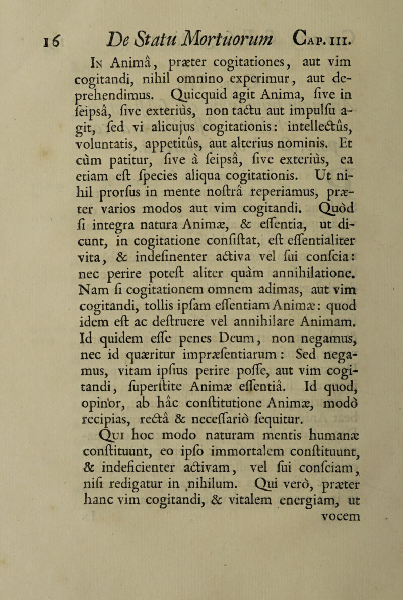 In Anima, praeter cogitationes, aut vim cogitandi, nihil omnino experimur, aut de¬ prehendimus. Quicquid agit Anima, five in 1'eipsa, five exterius, non tadtu aut impulfii a- git, fed vi alicujus cogitationis: intelledtus, voluntatis, appetitus, aut alterius nominis. Et cum patitur, five a feipsa, five exterius, ea etiam eft fpecies aliqua cogitationis. Ut ni¬ hil prorfus in mente noftra reperiamus, prae¬ ter varios modos aut vim cogitandi. Quod fi integra natura Animae, & edentia, ut di¬ cunt, in cogitatione confiftat, eft elfentialiter vita, & indefinenter adtiva vel lui confcia: nec perire poteft aliter quam annihilatione. Nam fi cogitationem omnem adimas, aut vim cogitandi, tollis ipfam efientiam Animae: quod idem eft ac deftruere vel annihilare Animam. Id quidem efle penes Deum, non negamus, nec id quaeritur i mpraefentiaram : Sed nega¬ mus, vitam ipfius perire pofte, aut vim cogi¬ tandi, luperftite Animae elfentia. Id quod, opinor, ab hac conftitutione Animae, modo recipias, redta & neceffario lequitur. Qui hoc modo naturam mentis humanae conftituunt, eo iplo immortalem conftituunt, & indeficienter adtivam, vel lui conlciam, nifi redigatur in nihilum. Qui vero, praeter hanc vim cogitandi, & vitalem energiam, ut vocem