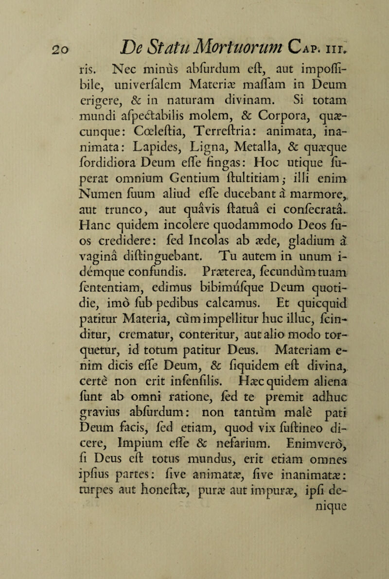 ris. Nec mimis abfurdum eft, aut impofli- bile, univerfalem Materiae maifam in Deum erigere, & in naturam divinam. Si totam mundi afpedtabilis molem, & Corpora, quae¬ cunque: Cceleftia, Terreftria: animata, ina¬ nimata: Lapides, Ligna, Metalla, & quaeque fordidiora Deum eflfe fingas: Hoc utique fu- perat omnium Gentium ftultitiam,- illi enim Numen fiium aliud effe ducebant d marmore, aut trunco, aut quavis ftatua ei confecrata. Hanc quidem incolere quodammodo Deos fu- os credidere: fed Incolas ab aede, gladium d vagina diftinguebant. Tu autem in unum i- demque confundis. Praeterea, fecundum tuam fententiam, edimus bibimufque Deum quoti¬ die, imo fub pedibus calcamus. Et quicquid patitur Materia, cum impellitur huc illuc, fcin- ditur, crematur, conteritur, aut alio modo tor¬ quetur, id totum patitur Deus. Materiam e- nim dicis effe Deum, & fiquidem eft divina,, certe non erit infenfilis. Haec quidem aliena funt ab omni ratione, fed te premit adhuc gravius abfurdum: non tantum male pati Deum facis, fed etiam, quod vix fuftineo di¬ cere, Impium effe & nefarium. Enimvero, fi Deus eft totus mundus, erit etiam omnes ipflus partes: five animatae, five inanimatae: turpes aut honeftae, purae aut impurae, ipfi de-