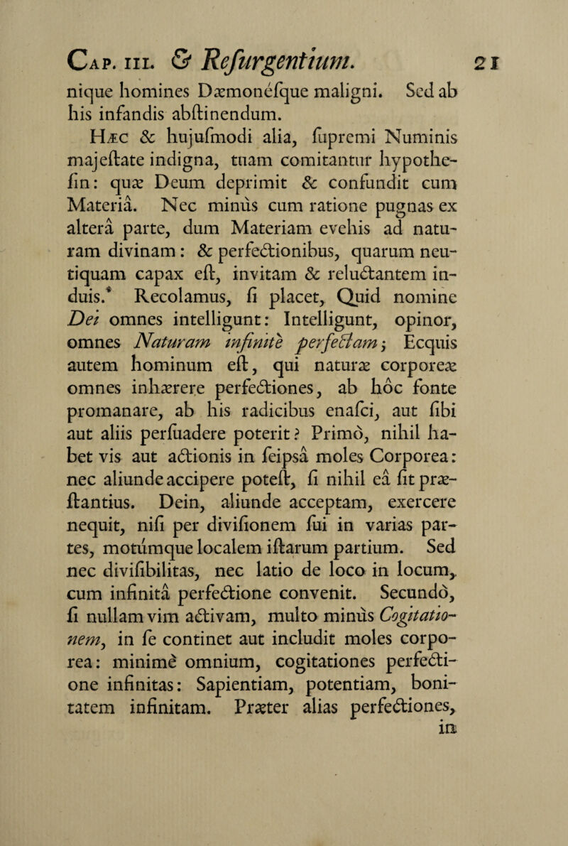 nique homines Daemonefque maligni. Sed ab his infandis abftinendum. Ha;c & hujufmodi alia, fupremi Numinis majeftate indigna, tuam comitantur hypothe- hn: quae Deum deprimit & confundit cum Materia. Nec minus cum ratione pugnas ex altera parte, dum Materiam evehis ad natu¬ ram divinam : & perfectionibus, quarum neu- tiquam capax eft, invitam & reluCtantem in¬ duis.* Recolamus, fi placet, Quid nomine Dei omnes intelligunt: Intelligunt, opinor, omnes Naturam infinite perfectam; Ecquis autem hominum eft, qui naturae corporeae omnes inhaerere perfeCtiones, ab hoc fonte promanare, ab his radicibus enalci, aut libi aut aliis perluadere poterit? Primo, nihil ha¬ bet vis aut aCtionis in Jfeipsa moles Corporea: nec aliunde accipere poteft, fi nihil ea fitp rae- ftantius. Dein, aliunde acceptam, exercere nequit, nifi per divifionem fixi in varias par¬ tes, motumque localem iftarum partium. Sed nec divifibilitas, nec latio de loco in locum,, cum infinita perfeCtione convenit. Secundo, fi nullam vim aCtivam, multo minus Cogitatio¬ nem, in fe continet aut includit moles corpo¬ rea: minime omnium, cogitationes perfedti- one infinitas: Sapientiam, potentiam, boni¬ tatem infinitam. Praeter alias perfe&iones, in