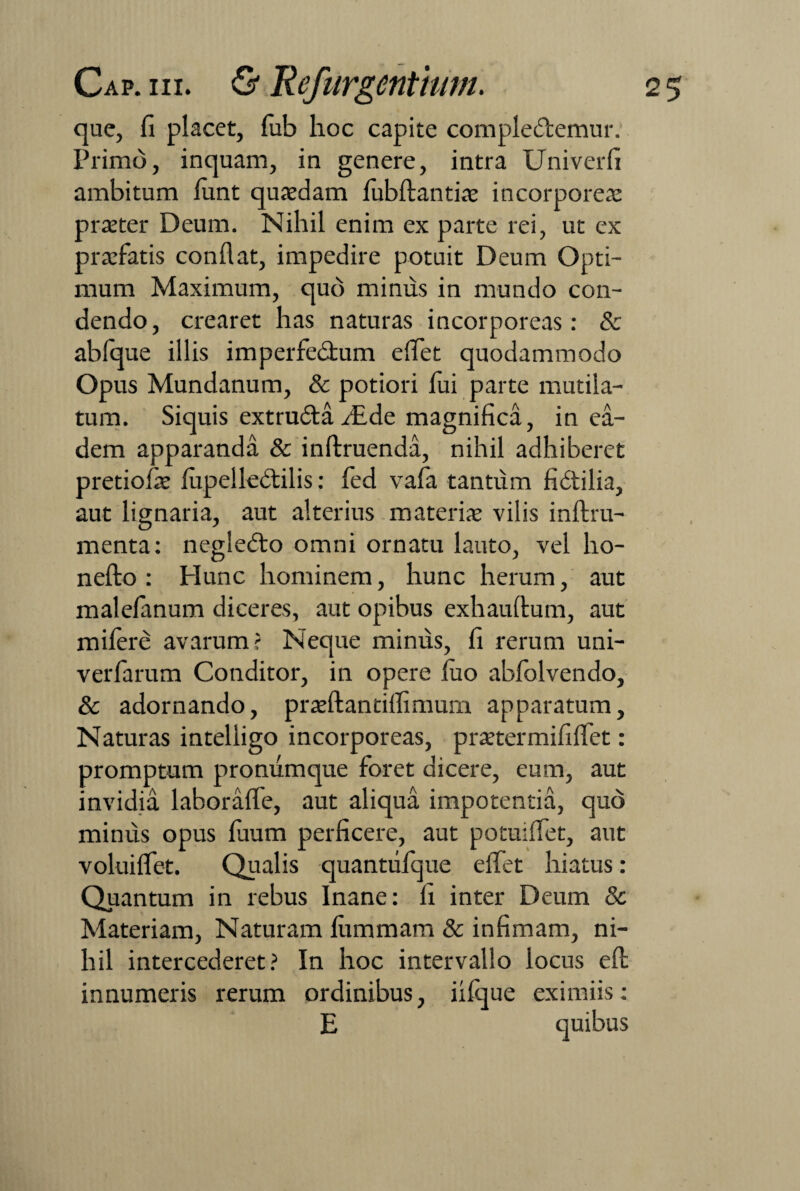 que, fi placet, fub hoc capite complectemur. Primo, inquam, in genere, intra Univerfi ambitum lunt qusdam fubftantis incorporea praeter Deum. Nihil enim ex parte rei, ut ex praefatis conflat, impedire potuit Deum Opti¬ mum Maximum, quo minus in mundo con¬ dendo, crearet has naturas incorporeas: & abfque illis imperfe&um eflet quodammodo Opus Mundanum, & potiori lui parte mutila¬ tum. Siquis extruCtaflEde magnifica, in ea¬ dem apparanda & inftxuenda, nihil adhiberet pretiofae lupelleCtilis: fed vala tantum fictilia, aut lignaria, aut alterius materis vilis inftru- menta: negleCto omni ornatu lauto, vel ho- nefto : Hunc hominem, hunc herum, aut malefanum diceres, aut opibus exhauftum, aut mifere avarum? Neque minus, fi rerum uni- verfarum Conditor, in opere luo abfolvendo, & adornando, praeftantiflimum apparatum. Naturas intelligo incorporeas, prstermififlet: promptum pronumque foret dicere, eum, aut invidia laborafle, aut aliqua impotentia, quo minus opus fiium perficere, aut potuiflet, aut voluiflet. Qualis quantiifque eifet hiatus: Quantum in rebus Inane: fi inter Deum & Materiam, Naturam fummam & infimam, ni¬ hil intercederet? In hoc intervallo locus efb innumeris rerum ordinibus, iilque eximiis: E quibus