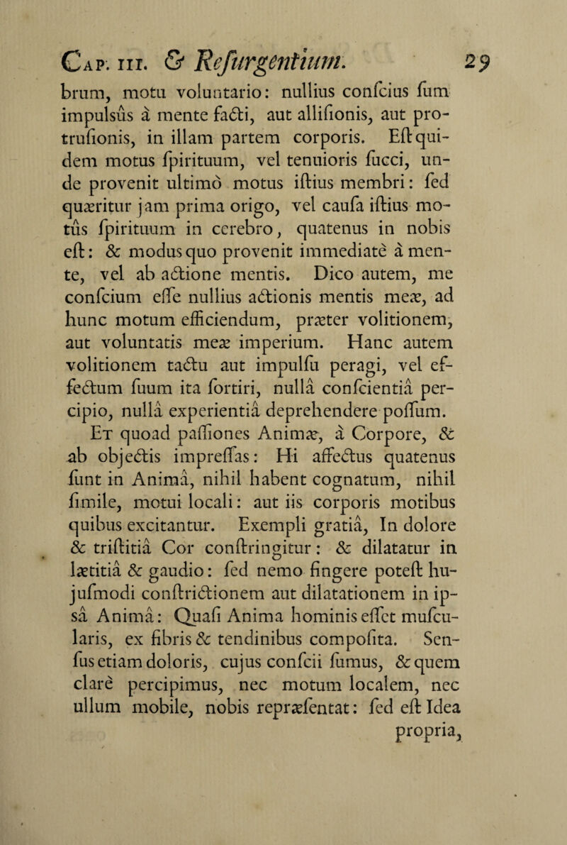 brum, mota voluntario: nullius confcius fum impulsus d mente fa<fti, aut allifionis, aut pro- trufionis, in illam partem corporis. Eli: qui¬ dem motus fpirituum, vel tenuioris fucci, un¬ de provenit ultimo motus iftius membri: fed quaeritur jam prima origo, vel caufa iftius mo¬ tus fpirituum in cerebro, quatenus in nobis eft: & modus quo provenit immediate a men¬ te, vel ab a<5tione mentis. Dico autem, me confcium efife nullius a itionis mentis meae, ad hunc motum efficiendum, praeter volitionem, aut voluntatis meae imperium. Hanc autem volitionem tadlu aut impulfu peragi, vel ef- fedtum fuum ita fortiri, nulla confcientia per¬ cipio, nulla experientia deprehendere poffum. Et quoad paftiones Animae, a Corpore, Sc ab objedtis impreflas: Hi affeftus quatenus frint in Anima, nihil habent cognatum, nihil fimile, motui locali: aut iis corporis motibus quibus excitantur. Exempli gratia, In dolore & triftitia Cor conftringitur: & dilatatur in laetitia & gaudio: fed nemo fingere poteft hu- jufmodi conftridtionem aut dilatationem in ip¬ sa Anima: Quafi Anima hominiseffct mufcu- laris, ex fibris & tendinibus compofita. Sen- fus etiam doloris, cujus confcii fumus, &quem clare percipimus, nec motum localem, nec ullum mobile, nobis repraefentat: fed eft Idea propria.