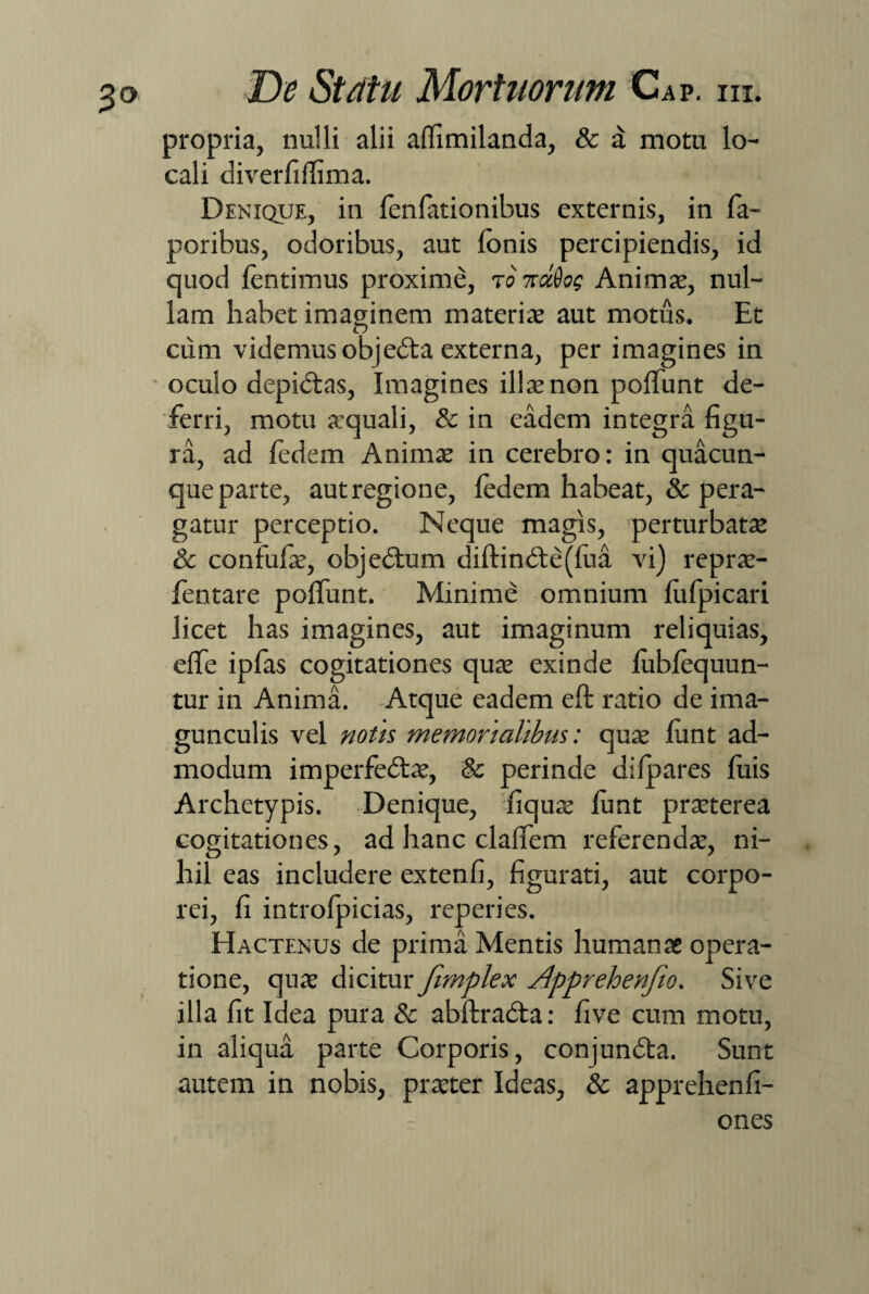 propria, nulli alii aftimilanda, & d motu lo¬ cali diverfiflima. Denique, in fenfationibus externis, in fa- poribus, odoribus, aut Ionis percipiendis, id quod fentimus proxime, to ■ko^oq Animas, nul¬ lam habet imaginem materiae aut motus. Et cum videmus objedta externa, per imagines in oculo depidtas, Imagines illae non poliunt de¬ ferri, motu aequali, & in eadem integra figu¬ ra, ad fedem Animae in cerebro: in quacun¬ que parte, aut regione, ledem habeat, & pera¬ gatur perceptio. Neque magis, perturbatae & confufie, objedtum diftind:e(fiia vi) reprae- fentare poflunt. Minime omnium fiifpicari licet has imagines, aut imaginum reliquias, efife ipfas cogitationes quae exinde lublequun- tur in Anima. Atque eadem eft ratio de ima¬ gunculis vel notis memorialibus: quae fiint ad¬ modum imperfedtae, & perinde difpares luis Archetypis. Denique, fiquae fiint praeterea cogitationes, ad hanc clafTem referendae, ni¬ hil eas includere extenfi, figurati, aut corpo¬ rei, fi introfpicias, reperies. Hactenus de prima Mentis humanae opera¬ tione, quae dicitur fimplex Apprehenfio. Sive illa fit Idea pura & abftradta: five cum motu, in aliqua parte Corporis, conjundta. Sunt autem in nobis, praeter Ideas, & apprehenfi- ones