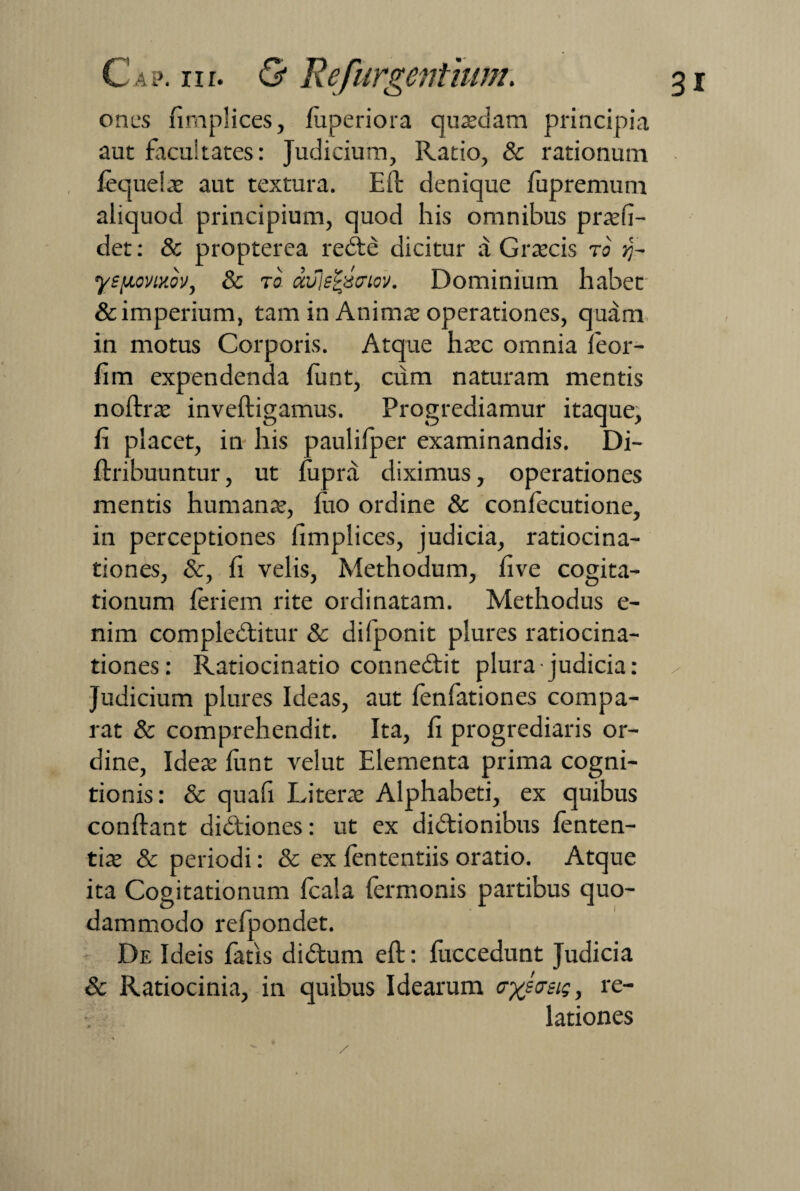 ones nmplices, fuperiora quasdam principia aut facultates: Judicium, Ratio, & rationum fequelae aut textura. Eft denique fupremum aliquod principium, quod his omnibus praeli- det: & propterea rebte dicitur a Graecis to ?j- ysfioviKov, 8c to dvle£xcriov. Dominium habet & imperium, tam in Animae operationes, quam in motus Corporis. Atque haec omnia leor- fim expendenda funt, cum naturam mentis noftrae inveftigamus. Progrediamur itaque, fi placet, in his paulifper examinandis. Di- ftribuuntur, ut fupra diximus, operationes mentis humanae, luo ordine & confecutione, in perceptiones fimplices, judicia, ratiocina¬ tiones, &, fi velis, Methodum, live cogita¬ tionum leriem rite ordinatam. Methodus e- nim compledlitur & difponit plures ratiocina¬ tiones: Ratiocinatio conne£lit plura judicia: Judicium plures Ideas, aut fenfationes compa¬ rat & comprehendit. Ita, fi progrediaris or¬ dine, Ideae funt velut Elementa prima cogni¬ tionis: & quafi Litera: Alphabeti, ex quibus conflant didfiones: ut ex didtionibus fenten- tiae & periodi: & ex fententiis oratio. Atque ita Cogitationum fcala Termonis partibus quo¬ dammodo refpondet. De Ideis Tatis didtum eft: Tuccedunt Judicia & Ratiocinia, in quibus Idearum crysasig, re¬ lationes