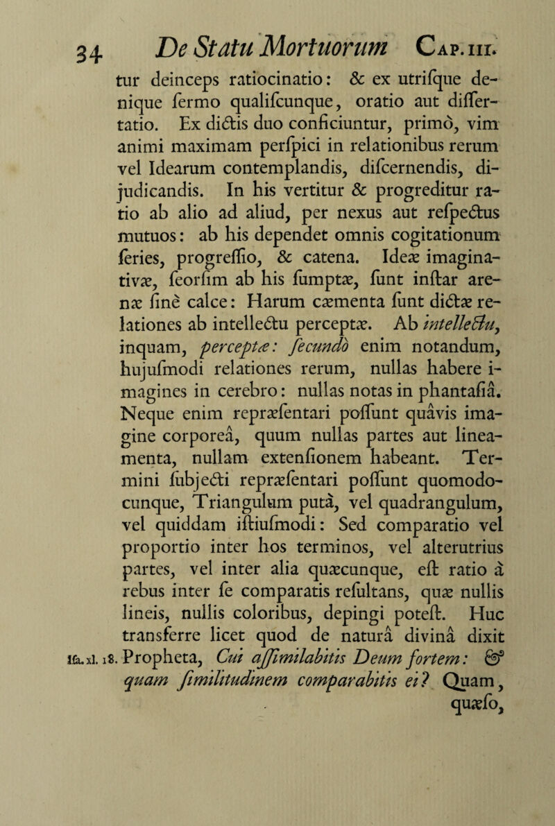 \ De Statu Mortuorum Cap. nr. tur deinceps ratiocinatio: & ex utrifque de¬ nique fermo qualifcunque, oratio aut differ- tatio. Ex di diis duo conficiuntur, primo, vim animi maximam perlpici in relationibus rerum vel Idearum contemplandis, difcernendis, di¬ judicandis. In his vertitur & progreditur ra¬ tio ab alio ad aliud, per nexus aut refpedtus mutuos: ab his dependet omnis cogitationum feries, progreflio, & catena. Ideae imagina- tivae, feorfim ab his fumptae, funt inftar are¬ nae fine calce: Harum caementa fimt didtae re¬ lationes ab intelledlu perceptae. Ab intellectu, inquam, percepta: fecundo enim notandum, hujufmodi relationes rerum, nullas habere i- magines in cerebro: nullas notas in phantafia. Neque enim repraefentari poffunt quavis ima¬ gine corporea, quum nullas partes aut linea¬ menta, nullam extenfionem habeant. Ter¬ mini fubjedti repraefentari poliunt quomodo- cunque, Triangulum puta, vel quadrangulum, vel quiddam iftiufmodi: Sed comparatio vel proportio inter hos terminos, vel alterutrius partes, vel inter alia quaecunque, eft ratio a rebus inter fe comparatis refultans, quae nullis lineis, nullis coloribus, depingi poteft. Huc transferre licet quod de natura divina dixit ituxi. iS. Propheta, Cui affimilabitis Deum fortem: & quam fimilitudinem comparabitis ei? Quam,