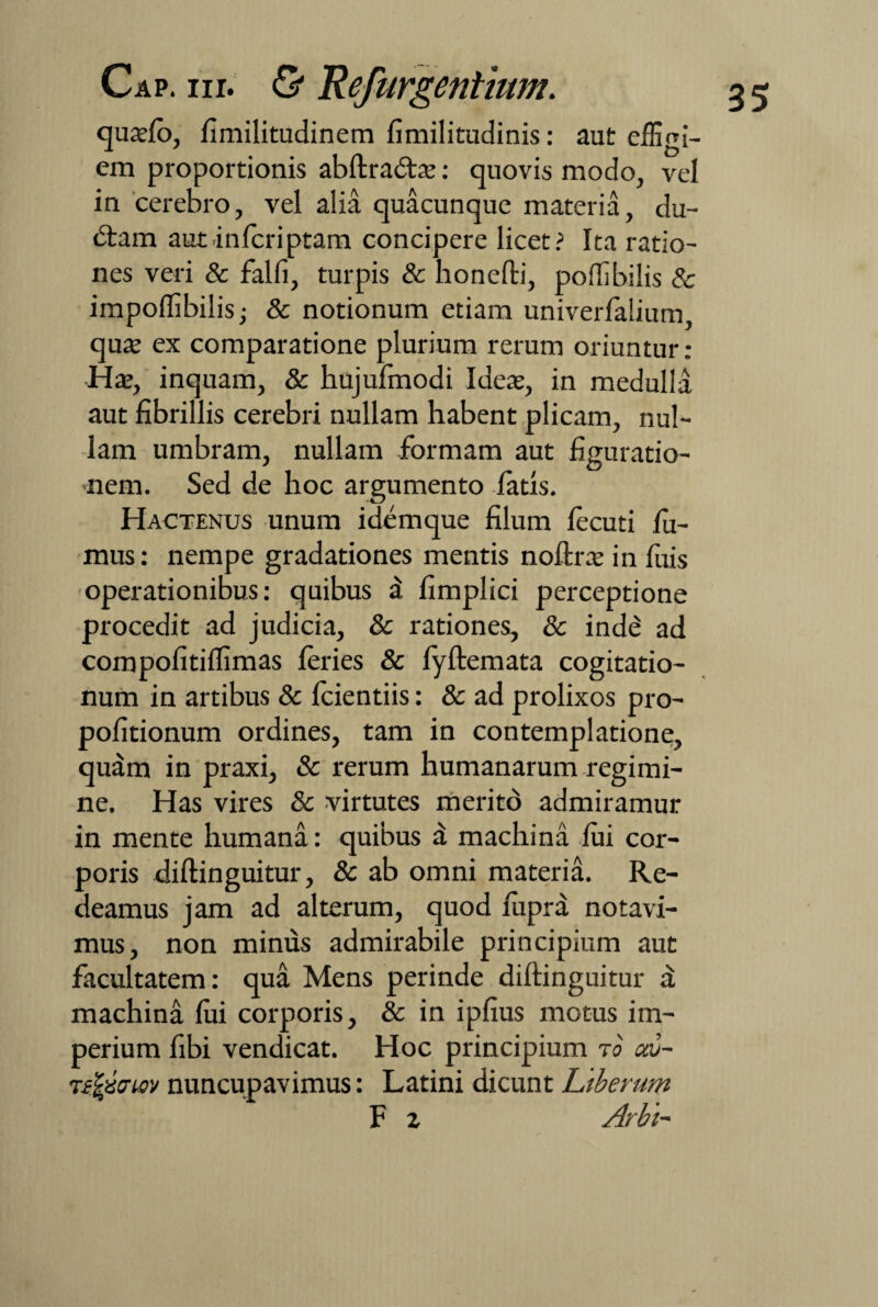 quaslo, fimilitudinem fimilitudinis: aut effigi¬ em proportionis abltradtas: quovis modo, vel in cerebro, vel alia quacunque materia, du¬ biam autinferiptam concipere licet? Ita ratio¬ nes veri & falli, turpis & honelti, poffibiiis & impoflibilis; & notionum etiam univerfalium quas ex comparatione plurium rerum oriuntur: Has, inquam, & hujufmodi Ideas, in medulla aut fibrillis cerebri nullam habent plicam, nul¬ lam umbram, nullam formam aut figuratio¬ nem. Sed de hoc argumento fatis. Hactenus unum idemque filum lecuti fu¬ mus : nempe gradationes mentis noftrx in fuis operationibus: quibus a fimplici perceptione procedit ad judicia, & rationes, & indb ad compofitilfimas leries & fyftemata cogitatio¬ num in artibus & Icientiis: & ad prolixos pro- pofitionum ordines, tam in contemplatione, quam in praxi, & rerum humanarum regimi¬ ne. Has vires & virtutes merito admiramur in mente humana: quibus d machina lui cor¬ poris dillinguitur, & ab omni materia. Re¬ deamus jam ad alterum, quod luprd notavi¬ mus, non minus admirabile principium aut facultatem: qua Mens perinde diftinguitur a machina lui corporis, & in ipfius motus im¬ perium fibi vendicat. Hoc principium ro av~ tfjjmej' nuncupavimus: Latini dicunt Ltberum F z Arbi-