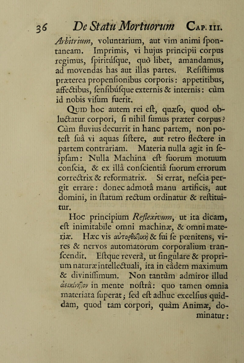 Arbitrium, voluntarium, aut vim animi fpon- taneam. Imprimis, vi hujus principii corpus regimus, fpiritufque, quo libet, amandamus, ad movendas has aut illas partes. Refiftimus praetereapropenfionibus corporis: appetitibus, affe&ibus, fenfibufque externis 8c internis: cum id nobis vifum fuerit. / Quid hoc autem rei eft, quaelo, quod ob- ludlatur corpori, fi nihil lumus praeter corpus ? Cum fluvius decurrit in hanc partem, non po- teft fua vi aquas fiftere, aut retro fledlere in partem contrariam. Materia nulla agit in fe- ipfam: Nulla Machina eft fiiorum motuum confcia, & ex illa conficientia luorum errorum corredtrix & reformatrix. Si errat, neficia per¬ git errare: donec admota manu artificis, aut domini, in ftatum redtum ordinatur & reftitui- tur. Hoc principium Reflexivum, ut ita dicam, eft inimitabile omni machinae, & omni mate¬ riae. Haec vis cevTof9u}ix)j & fui fe poenitens, vi¬ res & nervos automatorum corporalium tran- ficendit. Eftque revera, ut lingulare & propri¬ um naturae intellectuali, ita in eadem maximum & diviniffimum. Non tantum admiror illud aeiidviolov in mente noftra: quo tamen omnia materiata fiuperat j fied eft adhuc excelfius quid¬ dam, quod tam corpori, qudm Animae, do¬ minatur :