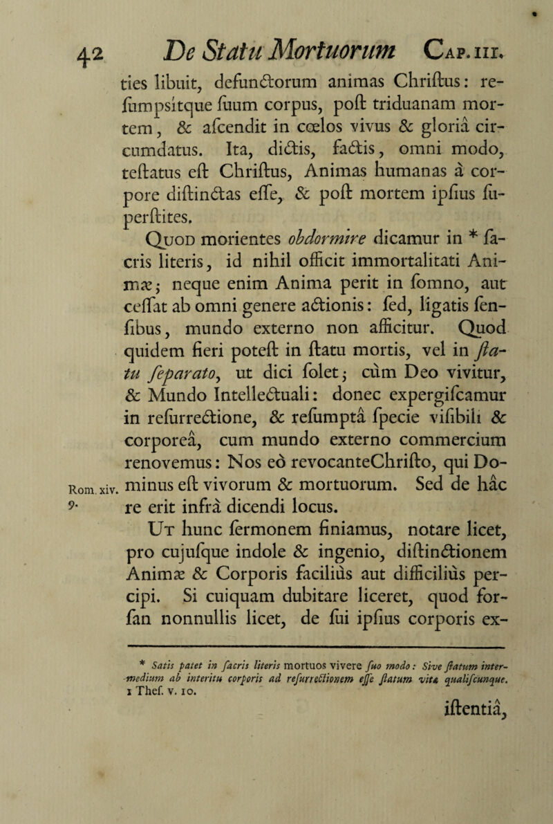 ties libuit, defunctorum animas Chriftus: re- fumpsitque luum corpus, poft triduanam mor¬ tem , & afcendit in coelos -vivus & gloria cir¬ cumdatus. Ita, didis, fadis, omni modo, teftatus eft Chriftus, Animas humanas a cor¬ pore diftindas elfe, & poft mortem ipfius lu- perftites. Quod morientes obdormire dicamur in * fa¬ ctis literis, id nihil officit immortalitati Ani¬ mas; neque enim Anima perit in fomno, aut ceffat ab omni genere adionis: fed, ligatis len- fibus, mundo externo non afficitur. Quod quidem fieri poteft in ftatu mortis, vel in fla¬ tu feparato, ut dici folet; cum Deo vivitur, & Mundo Intelleduali: donec expergificamur in relurredione, & refumpta fpecie vifibih & corporea, cum mundo externo commercium renovemus: Nos eo revocanteChrifto, qui Do- _ minus eft vivorum & mortuorum. Sed de hac re erit infra dicendi locus. Ut hunc fermonem finiamus, notare licet, pro cujufque indole & ingenio, diftindionem Animas & Corporis facilius aut difficilius per¬ cipi. Si cuiquam dubitare liceret, quod for- fan nonnullis licet, de fui ipfius corporis ex- * Satis patet in facris literis mortuos vivere fuo modo: Sive flatum inter¬ medium ab interitu corporis ad refurreffionem efle flatum viu qualifcunque. i Thef. v. io. iftentia,