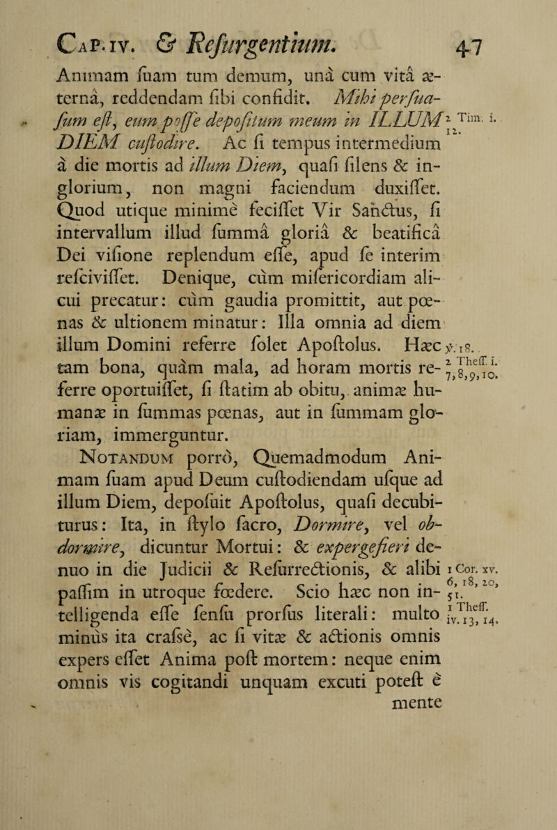 Animam luam tum demum, una cum vita ae¬ terna, reddendam fibi confidit. Mihi perfua- fum efl, eum poffe depofttum meum in ILLUM'■ Tim- '• DIEM cufiodire. Ac fi tempus intermedium a die mortis ad illum Diem, quafi filens & in¬ glorium, non magni faciendum duxi fiet. Quod utique minime fecififet Vir Sahdtus, fi intervallum illud fumma gloria & beatifica Dei vifione replendum efife, apud le interim relcivififet. Denique, cum milericordiam ali¬ cui precatur: cum gaudia promittit, aut pce- nas & ultionem minatur: Illa omnia ad diem illum Domini referre folet Apoftolus. Haec tam bona, quam mala, ad horam mortis re-* ferre oportuififet, fi ftatim ab obitu,, animae hu¬ mante in lummas poenas, aut in fiummam glo¬ riam, immerguntur. Notandum porro, Quemadmodum Ani¬ mam luam apud Deum cuftodiendam ulque ad illum Diem, depofuit Apoftolus, quafi decubi¬ turus : Ita, in ftylo facro, Dormire, vel ob¬ dormire, dicuntur Mortui: & expergefieri de- nuo in die Judicii & Relurredtionis, & alibi i Cor. xv. w' • f*l 0*1 .6,18, 20, panim in utroque foedere. Scio haec non in- 5T. telligenda efife fenfii prorlus literali: multo minus ita cralse, ac fi vitae & acftionis omnis expers efifet Anima poft mortem: neque enim omnis vis cogitandi unquam excuti poteft e mente