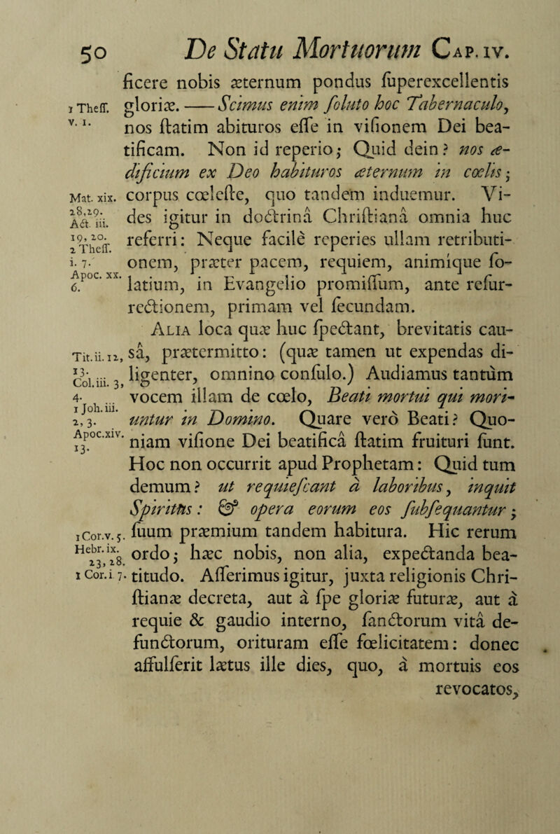 i Th eff. v. i. Mat. xix. 28,19. Ad. iii. 19, 20. 2 Theff. i. 7. De Statu Mortuorum Cap. iv. ficere nobis sternum pondus fuperexcellentis gloris.-Scimus enim folato hoc Tabernaculo, nos ftatim abituros efle in vifionem Dei bea¬ tificam. Non id reperio,- Quid dein? nos a- dificium ex Deo habituros aeternum in coelis; corpus coelefte, quo tandem induemur. Vi¬ des igitur in dodtrina Chriftiana omnia huc O referri: Neque facile reperies ullam retributi¬ onem, prster pacem, requiem, animique fo- 6. latsum, in hvangeho promiiium, ante relur- redtionem, primam vel iecundam. Alia loca qus huc fpedlant, brevitatis cau- Tit.ii.iz, sa, prstcrmitto: (qus tamen ut expendas di-' coi iii ligenter, omnino confulo.) Audiamus tantum 4- ... vocem illam de coelo, Beati mortui qui mori- 1 Joh. ni. • t, • >—. y. t, . 2,3. untur tn Domino. Quare vero Beati? Quo- Apoc.xiv. njam vifione Dei beatifica ftatim fruituri firnt. Hoc non occurrit apud Prophetam: Quid tum demum? ut reqmefcant a laboribus, inquit Spiritus: & opera eorum eos fubfequantur -y iCor.v.s. fuum prsmium tandem habitura. Hic rerum HejV*g ordoj hsc nobis, non alia, expedtanda bea- icor.i 7-titudo. Afferimus igitur, juxta religionis Chri- ftians decreta, aut a fpe gloris futurs, aut d requie & gaudio interno, fandiorum vita de- fundtorum, orituram effe foelicitatem: donec affulferit lstus ille dies, quo, a mortuis eos revocatos.