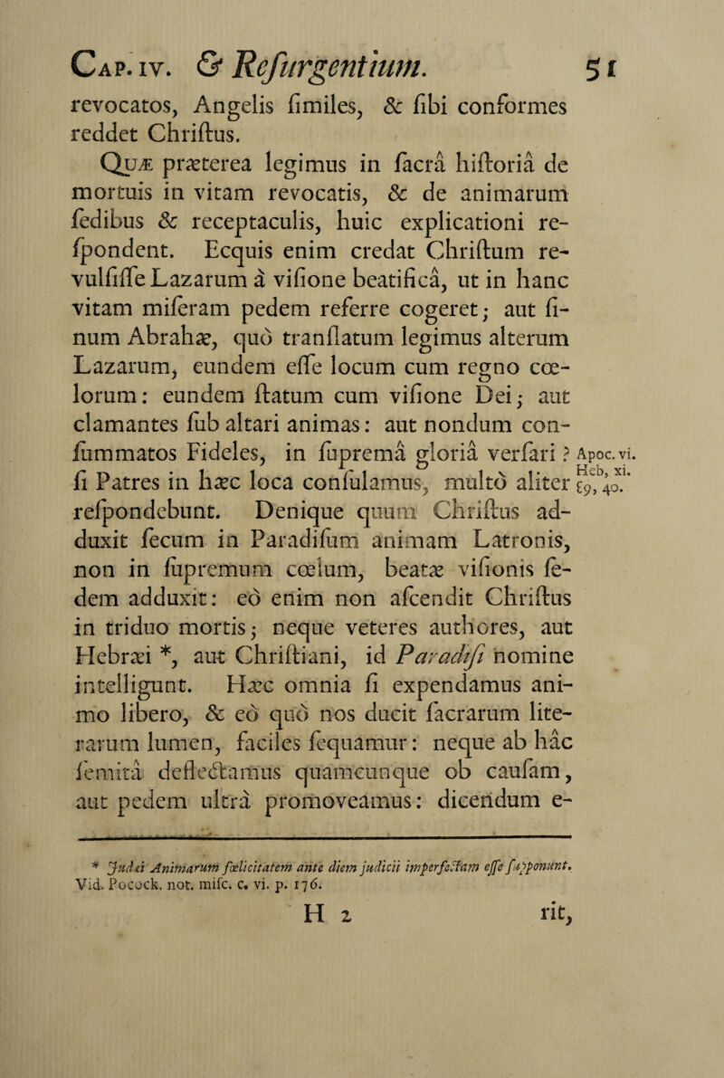 revocatos, Angelis fimiles, & fibi conformes reddet Chriftus. Quje praeterea legimus in lacra hiftoria de mortuis in vitam revocatis, & de animarum fedibus & receptaculis, huic explicationi re- Ipondent. Ecquis enim credat Chriftum re- vulfilfeLazarum a vifione beatifica, ut in hanc vitam mileram pedem referre cogeret; aut fi- num Abrahae, quo tranflatum legimus alterum Lazarum, eundem elfe locum cum regno coe¬ lorum: eundem ftatum cum vifione Dei; aut clamantes lub altari animas: aut nondum con- ftimmatos Fideles, in luprema gloria verfari ? Apoc.vi. fi Patres in haec loca coniulamus, multo aliter £9,40.' relpondebunt. Denique quum Chriftus ad¬ duxit fecum in Paradifiim animam Latronis, non in fiipremum coelum, beatae vifionis le- dem adduxit: eo enim non afeendit Chriftus in triduo mortis; neque veteres authores, aut Hebraei *, aut Chriftiani, id Paradtfi nomine intelligunt. Haec omnia fi expendamus ani¬ mo libero, & eo quo nos ducit facrarum lite— rarum lumen, faciles fequamur: neque ab hac lemita dcfledfcamus quamcunque ob caufam, aut pedem ultra promoveamus: dicendum e- H 2 rit