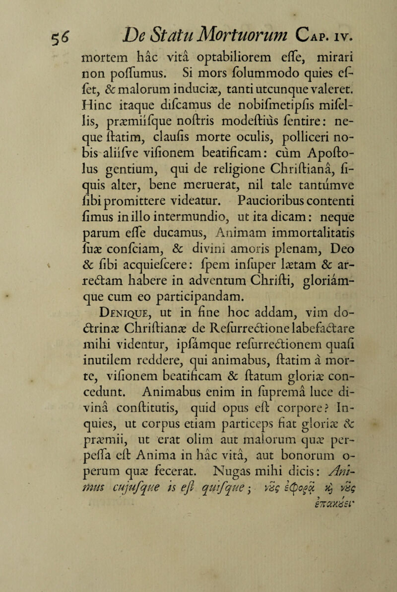 mortem hac vita optabiliorem elfie, mirari non polfumus. Si mors folummodo quies efi- let, & malorum inducite, tanti utcunque valeret. Hinc itaque dilcamus de nobifmetiplis mifel- lis, prsmiifque noftris modeftius fentire: ne¬ que ftatim, claulis morte oculis, polliceri no¬ bis aliifve vifionem beatificam: cum Apofto- lus gentium, qui de religione Chriftiana, fi- quis alter, bene meruerat, nil tale tantumve fibi promittere videatur. Paucioribus contenti fimus in illo intermundio, ut ita dicam: neque aarum elfie ducamus, Animam immortalitatis :uae conficiam, & divini amoris plenam, Deo i & fibi acquieficere: fipem infiuper ltetam & ar- rebtam habere in adventum Chrifti, gloriam¬ que cum eo participandam. Denique, ut in fine hoc addam, vim do- dtrinte Chriftiana? de Relurredtione labefadtare mihi videntur, ipfiamque relurredtionem quali inutilem reddere, qui animabus, ftatim a mor¬ te, vifionem beatificam & ftatum gloria: con¬ cedunt. Animabus enim in luprema luce di¬ vina conftitutis, quid opus cft corpore? In¬ quies, ut corpus etiam particeps fiat gloria: & pra?mii, ut erat olim aut malorum qua? per- pelfia eft Anima in hac vita, aut bonorum o- perum qua: fecerat. Nugas mihi dicis: Ani¬ mus cujufque is efi qinfqne; vSg stpoftx k) vSg AxyJsl'