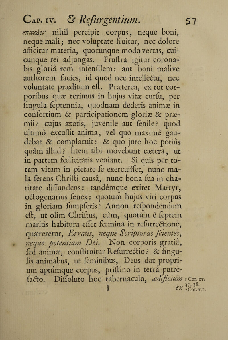 enoodei' nihil percipit corpus, neque boni, neque mali nec voluptate fruitur, nec dolore afficitur materia, quocunque modo vertas, cui¬ cunque rei adjungas. Fruftra igitur corona¬ bis gloria rem infenfilem: aut boni malxve authorem facies, id quod nec intelle&u, nec voluntate prsditum eft. Prsterea, ex tot cor¬ poribus qua: terimus in hujus vita: curfu, per lingula feptennia, quodnam dederis anima: in conlortium & participationem gloris & prs- mii? cujus statis, juvenile aut lenile? quod ultimo excuffit anima, vel quo maxime gau¬ debat & complacuit: & quo jure hoc potnis quam illud? litem tibi movebunt cstera, ut in partem felicitatis veniant. Si quis per to¬ tam vitam in pietate le exercui flet, nunc ma¬ la ferens Chrifti causa, nunc bona lua in cha- ritate diffundens: tandemque exiret Martyr, odtogenarius fenex: quotum hujus viri corpus in gloriam fumpleris ? Annon refpondendum eft, ut olim Chriftus, cum, quotum e leptem maritis habitura effet femina in reilirredtione, qusreretur, Erratis, neque Scripturas [cientes, neque potentiam Dei. Non corporis gratia, fed anims, conftituitur RefurreCtio ? & lingu¬ lis animabus, ut feminibus, Deus dat propri¬ um aptumque corpus, priftino in terra putre¬ facto. Diffoluto hoc tabernaculo, adificium I ex i Cor. 37> 38 iCor.