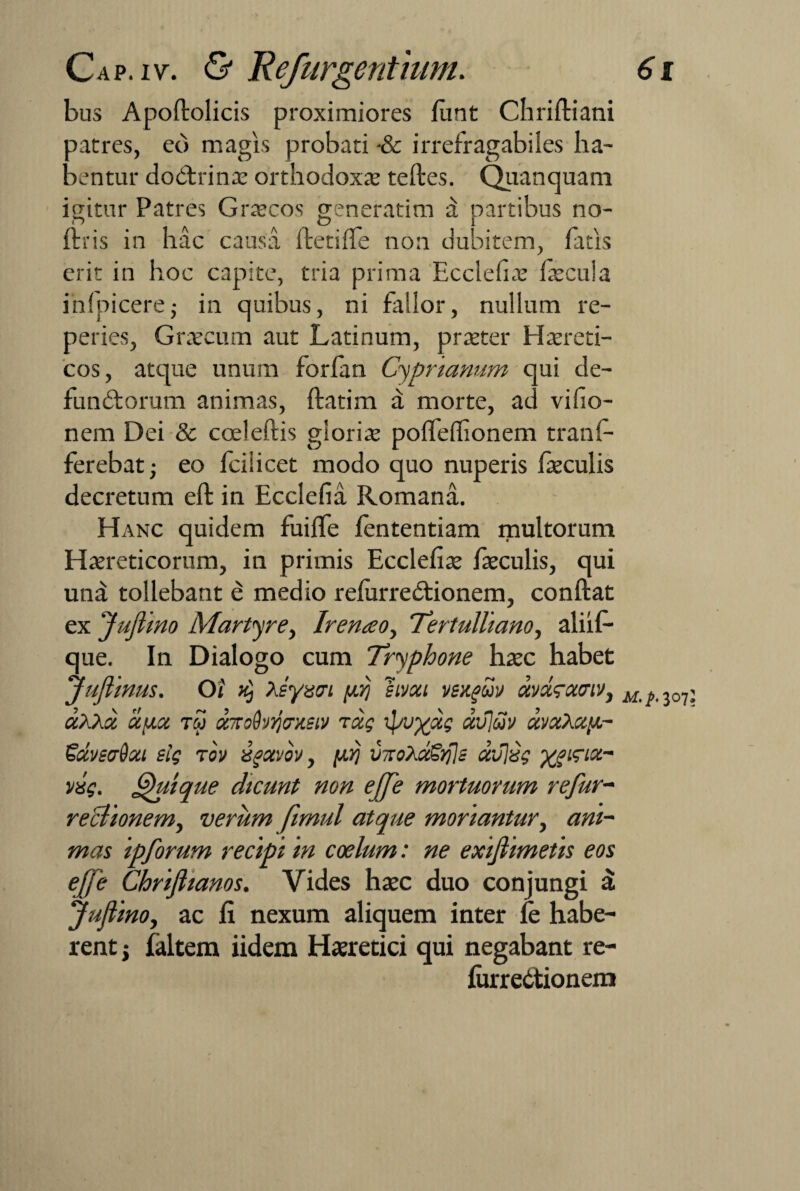 bus Apoftolicis proximiores funt Chriftiani .latres, eb magis probati ■& irrefragabiles ha¬ lentur do&xinae orthodoxae teftes. Quanquam igitur Patres Graecos generatim a partibus no- ftris in hac causa fletide non dubitem, fatis erit in hoc capite, tria prima Ecclehae fecula ihfpicere■ in quibus, ni fallor, nullum re- peries, Graecum aut Latinum, praeter Haereti¬ cos, atque unum forfan Cyprianum qui de- fundtorum animas, ftatim a morte, ad vifio- nem Dei & cceieftis gloriae poffeffionem tranf- ferebat; eo fcilicet modo quo nuperis feculis decretum eft in Ecclefia Romana. Hanc quidem fuiffe fententiam multorum Haereticorum, in primis Ecclefiae faeculis, qui una tollebant e medio refurredtionem, conftat ex Juflino Martyre, Iren<eoy 'Tertulliano, aliif- que. In Dialogo cum Tryphone haec habet ‘Juflinus. Oi $ Xsyzci [ilj sivou vsxguv ctvdrxwv, ccXXdc ciiix rw txmdvijmstv rxg ipu%xg xvjcov xvxXaii- Sdvsadca elq rov ugcevov, fiij vnoXxSrjls aviisg ygigiz- vxg. Quique dicunt non ejfe mortuorum refur- reclionem, verum fimul atque moriantur, ani¬ mas ipforum recipi in coelum: ne exifiimetis eos efje Chrifiianos. Vides haec duo conjungi a Juflino, ac fi nexum aliquem inter fe habe¬ rent; faltem iidem Haeretici qui negabant re- furre&ionem