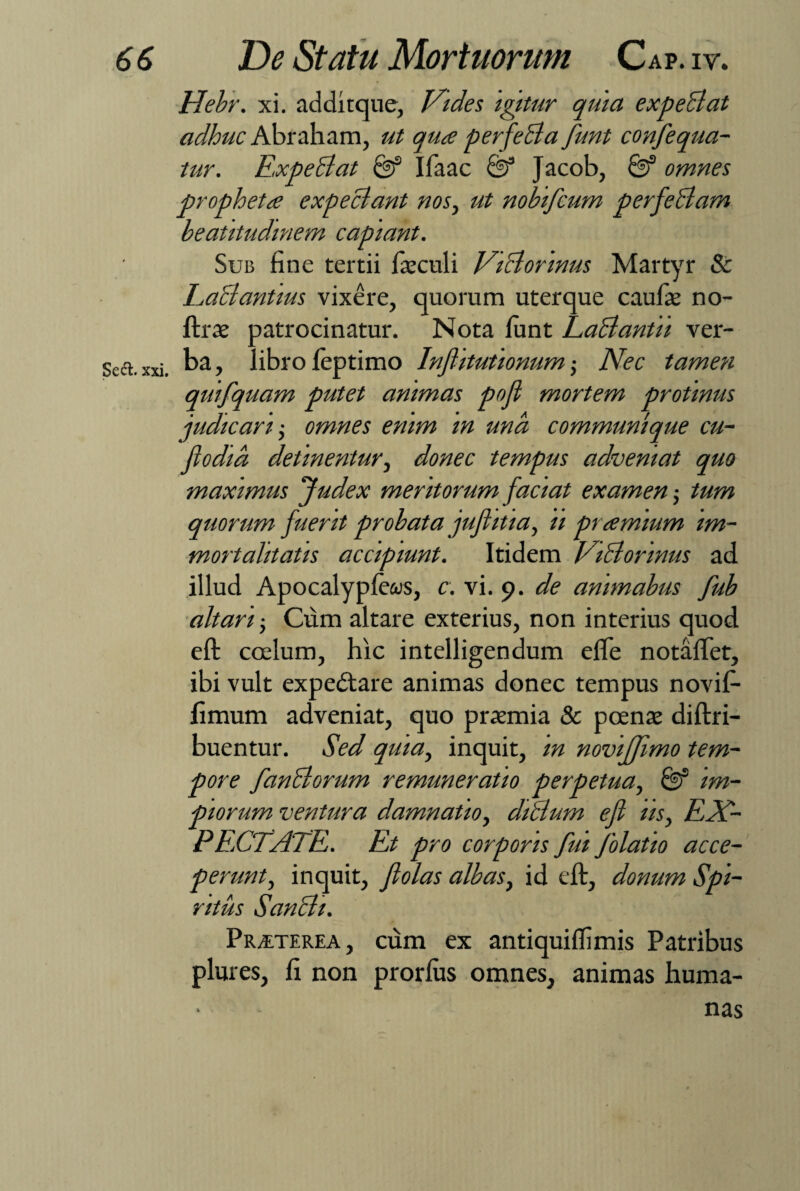 Hebr. xi. additque, Vides igitur quia expediat adhuc Abraham, ut qua perfeci a funt confequa- tur. Expediat & Ifaac Jacob, omnes propheta expediant nos, ut nobifcum perfedlam beatitudmem capiant. Sub fine tertii fieculi Viclorinus Martyr & Eadlantms vixere, quorum uterque caulae no- ftrae patrocinatur. Nota funt Eadlantii ver¬ ba , libro leptimo Inftitutionum ,• Nec tamen quifquam putet animas pofl mortem protinus judicari-, omnes enim in und communique cu- flodid detinentur, donec tempus adveniat quo maximus Judex meritorum faciat examen tum quorum fuerit probata jufiitia, ii pramium im¬ mortalitatis accipiunt. Itidem Vidlonnus ad illud Apocalypfews, c. vi. 9. de animabus fub altari -, Cum altare exterius, non interius quod eft coelum, hic intelligendum effe notaftet, ibi vult expedlare animas donec tempus novil- fimum adveniat, quo praemia & poenae diftri- buentur. Sed quia, inquit, in noviffimo tem¬ pore fandiorum remuneratio perpetua, & im¬ piorum ventura damnatio, didlum efi iis, EX¬ PENSATE. Et pro corporis fui folatio acce¬ perunt, inquit, fiolas albas, id eft, donum Spi¬ ritus Sandh. Pr/eterea , cum ex antiquiffimis Patribus plures, fi non prorlus omnes, animas huma¬ nas