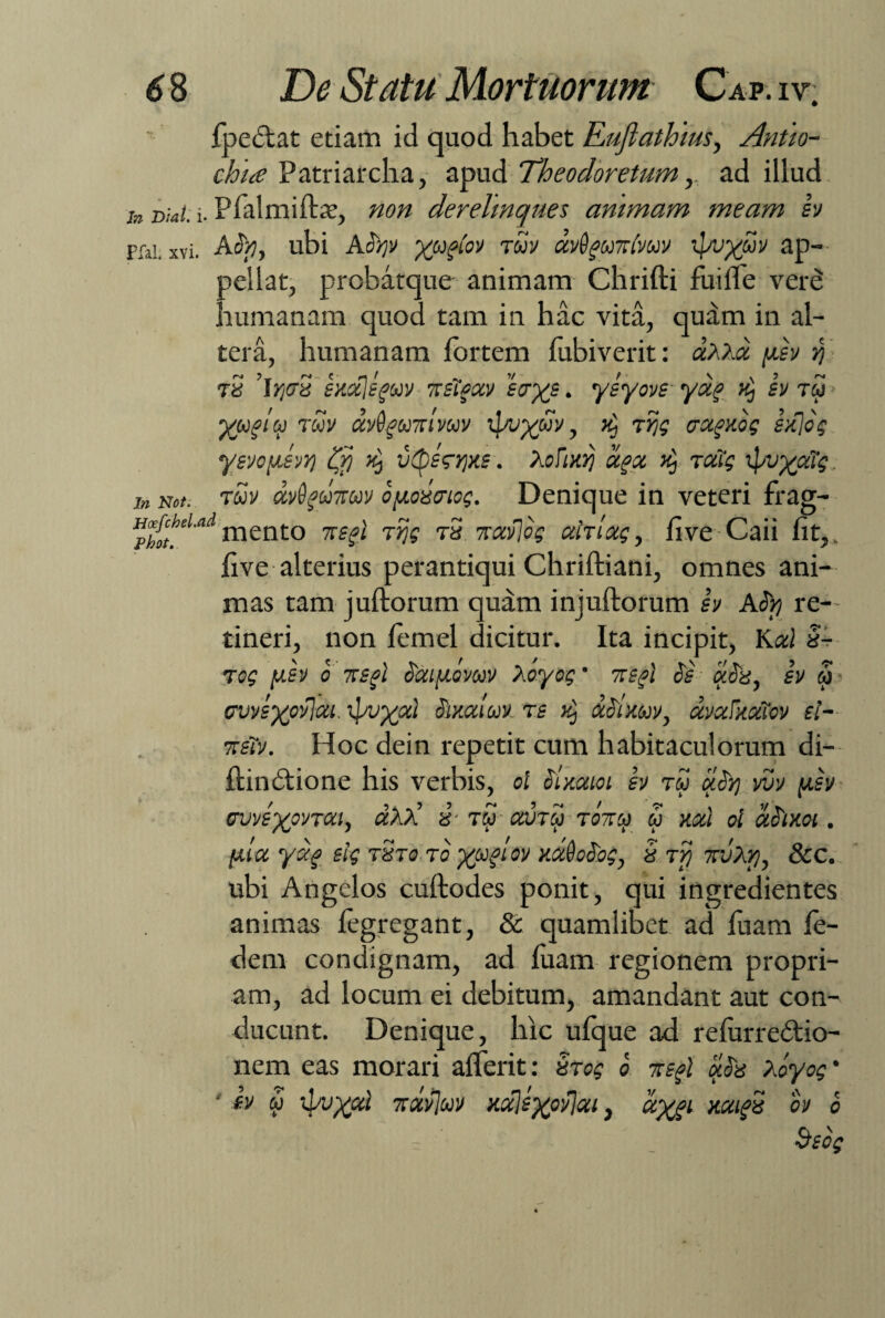 fpe&at etiam id quod habet Euftathiusy Antio- chia Patriarcha, apud Theodoretum y ad illud jn Dial. i. Pfalmifbe, non derelinques animam meam sv pfai xvi. Aty, ubi Atyv xudov ™v avQguirlvuv ap¬ pellat, prcbatque animam Chrifti fui Ile vere humanam quod tam in hac vita, quam in al¬ tera, humanam fortem fubiverit: dxxd (isv rj- tS l/jdS sKctjsguv wstgav fcr^s. ysyovs- yag >£, sv tw tuv dvfrgUTtivuv tfyp^wV, }£, tijg aagnog sdjog ysvofisvr) $ ^ vtpss-qxs. XoFtuij aget ^ rcftg xpvyaTg, in Net. twv ctvdgodruv oyoAicg. Denique in veteri frag- pl^>Ud rnento nsgl r ijg rS %uv\og ahlag, fi ve Caii fit,, five alterius perantiqui Chriftiani, omnes ani¬ mas tam juftorum quam injuftorum sv ASr/ re¬ tineri, non femel dicitur. Ita incipit, Kal 3- Tog iusv o nsgl iaipovwv 'v.oyog' 7rsgl is aia, sv <u> cvvsxovjai. i}wx<zl iixctiuv. rs %j aitmv, dvaFxxTov sl~ ttsTv. Hoc dein repetit cum habitaculorum di- ftindtione his verbis, ol Sinaioi sv tw uty vvv (jlsv ovvsxwTai, dxd 3‘ tw avm tottoj u nat ol diim . fila ydf slg tSt0 ro xuiL0V Y-AeSog, 3 tvj uvXy, &c. ubi Angelos cuftodes ponit, qui ingredientes animas fegregant, & quamlibet ad fuam fe- dem condignam, ad fuam regionem propri¬ am, ad locum ei debitum, amandant aut con¬ ducunt. Denique, hic ufque ad relurredtio- nem eas morari alferit: 3tog 0 Tisgl Xoyog • ' sv S> ipvxal 7ixv]uv K%)exov]zi, dygi xxtgS ov 0