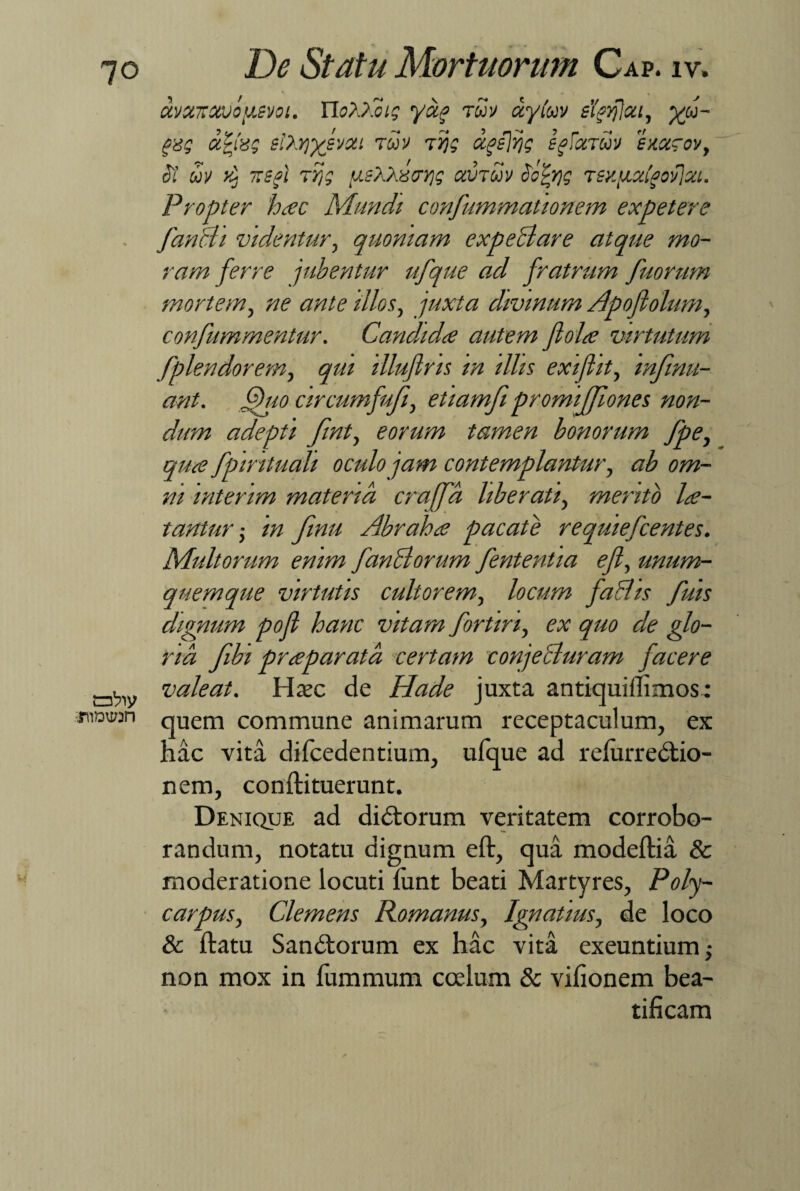 :rnD\i;:n w De Statu Mortuorum Cap. iv. avxxxvou,svoi. WXP.cig yag roov ctytuv sigtfjcct, yf- gg ccfag siXrjysvxi tuv 7/jg xgejijg sfxTuv exxrov, <57 uv 'y ~sj T^? ^sXXaxrjg xvtuv Sotyg Tiy.?jLXigoy]xt. Propter hac Mundi confummationem expetere fanat videntur, quoniam expediar e atque mo¬ ram ferre jubentur ufque ad fratrum fuorum mortem, ne ante illos, juxta divinum Apofiolum, confummentur. Candida autem fiola virtutum fplendorem, qm illufins in illis exiflit, infinu- ant. Quo circumfufi, etiamfi promiffiones non¬ dum adepti finty eorum tamen bonorum fpe, qua fpmtuali oculo jam contemplantur, ab om¬ ni interim materia crajfa liber ati, mento la- tantur in finu Abraha pacate requiefcentes. Multorum enim fandiorum fententia efi, unum¬ quemque virtutis cultorem, locum fadhs fuis dignum pofi hanc vitam fortin, ex quo de glo¬ ria fibi praparata certam conjediuram facere valeat. Haec de Hade juxta antiquiilimos; quem commune animarum receptaculum, ex hac vita difcedentium, ufque ad relurredtio- nem, conftituerunt. Denique ad didtorum veritatem corrobo¬ randum, notatu dignum eft, qua modeftia & moderatione locuti lunt beati Martyres, Poly- carpus, Clemens Romanus, Ignatius, de loco & ftatu Sandtorum ex hac vita exeuntium non mox in fummum coelum & vilionem bea¬ tificam