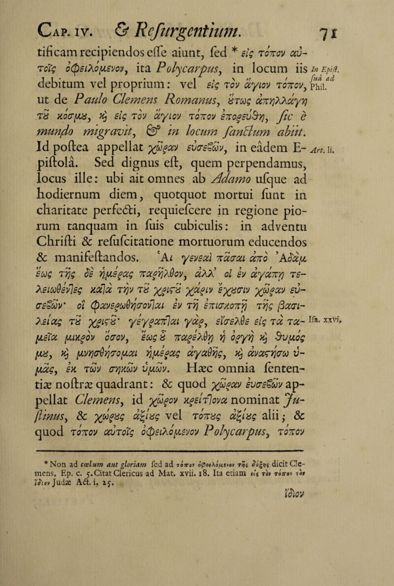 tificam recipiendos elfe aiunt, fed * sis totcov au¬ reis otpsiXoysm, ita Poly carpus, in locum iis inEpip. debitum vel proprium: vel sis rov ayiov ronov, phii. ut de Paulo Clemens Romanus, Urus ontYiKhuyri rS xotrya, >i] sis rov ayiov tottov s7togsvSyj, fte e mundo migravit, & rn locum fandlum abiit. Id poftea appellat yugav svcrsSuv, in eadem E- ah, ii. piftola. Sed dignus eft, quem perpendamus, locus ille: ubi ait omnes ab Adamo ufque ad hodiernum diem, quotquot mortui funt in charitate perfedti, requielcere in regione pio¬ rum tanquam in luis cubiculis: in adventu Chrifti & refafeitatione mortuorum educendos & manifeftandos. 'Ai ysvsai naaai ento ' Aoay sus ITiS hs JfytSfOCS 7taAj/£oV, CCAA 0.1 SV UyXTT/j TS- XsiuQsvlss xaja rijv tS XfifS Xx?lv 'ix^criV X®?xv fd- asbuv’ ot (pxvsguOyjcrovIxi sv rij hucr/oTry trjs (3aai- Xslas rS Xi1^' ylygadlai Yx?> siasXds sis ra ra- Ifa' xxVi’ ysTa yixgov caov, sus 5 rapXdrj rj ogyvj #) bvyos [jus, ii) yvr.crijr/Tsuxi riysgas ayadys, ^ avxswu v- yas, sx tuv crqmv vyuv. Hatc omnia lenten¬ tia noftrte quadrant: & quod x®?xv svas^uv ap¬ pellat Clemens, id yugov xgdrlova nominat jfu- fiinus, 8c Xjlryes a^ies vel totius dCves alii •, & quod rorov auroTs otysiXoysvov P olycarpus, roitov *Non ad coelum aut gloriam fed ad totto» o<pH\oy.e*oi dafsjs dicit Cle¬ mens, Ep. c. 5. Citat Clericus ad Mat, xvii, 18. Ita etiam eis tm Torov Aoi iJWjudae Ad. i. 2$.