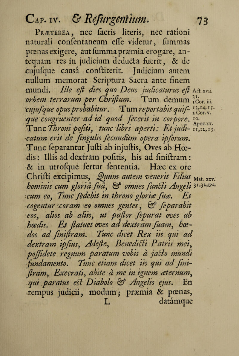 Praeterea, nec facris literis, nec rationi naturali confentaneum efle videtur, fummas poenas exigere, aut fumma praemia erogare, an¬ tequam res in judicium dedu&a fuerit, & de cujufque causa conftiterit. Judicium autem nullum memorat Scriptura Sacra ante finem mundi. Ille efi dies quo Deus judicaturus efl A<ft. xvii. orbem terrarum per Chrifium. Tum demum ic’0r. m. ■cujufque opus probabitur. Tum reportabit qmf- 5' •que congruenter ad id quod fecerit in corpore. I0- Tunc Throni pofeti, tunc libri aperti: Etjudi- u, 11,13. ■catum erit de fnguhs fecundum opera ipforum. Tunc feparantur Jufti ab injuftis, Oves ab Hce¬ dis : Illis ad dextram pofitis, his ad finiftram: & in utrofque fertur lententia. Hxc ex ore Cnrifti excipimus, fthium autem venerit Filius Mat. xxv. hominis cum gloria fua, 8f omnes fancli Angeli cum eo, Tunc fedebit in throno gloria fua. Et ■cogentur -xoram eo omnes gentes, 8? feparabit ■eos, alios ab aliis, ut pajlor feparat oves ab hoedis. Et fiatuet oves ad dextram fuam, hae¬ dos ad finiftram. Tunc dicet Rex iis qui ad dextram ipfms, Adefte, Benedifli Patris mei, poffidete regnum paratum vobis a jacio mundi fundamento. Tunc etiam dicet iis qui ad fini¬ ftram, Execrati, abite d me in ignem aternum, qtit paratus efl Diabolo & Angelis ejus. En rempus judicii, modum; prazmia & poenas, L datamque 1