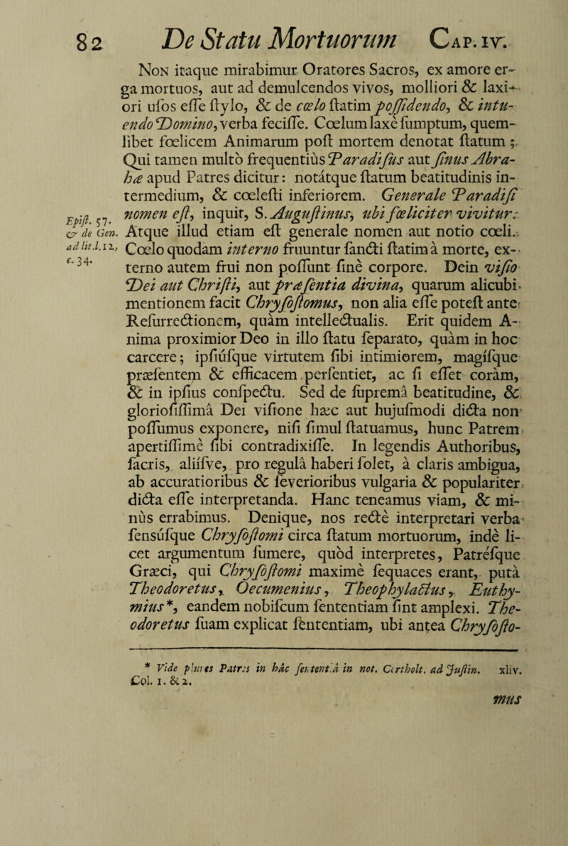 Epift. 57- er de Geri, ad ht./. i ~l, c~ 34- Non itaque mirabimur Oratores Sacros, ex amore er¬ ga mortuos, aut ad demulcendos vivos, molliori & laxi^ ori ufos efte ftylo, & de coelo ftatim fojjidendo, & endo Domino, verba fecifle. Coelum laxe fumptum, quem¬ libet foelicem Animarum poli: mortem denotat ftatum Qui tamen multo frequentius Daradifus aut fimis Abra- ha apud Patres dicitur: notatque ftatum beatitudinis in¬ termedium, & coelefti inferiorem. Generale Daradifi nomen eJl, inquit, S. Augujlinus, ubi fceliciter vivitur; Atque illud etiam eft generale nomen aut notio coeli., Coelo quodam interno fruuntur fancfti ftatim a morte, ex¬ terno autem frui non poliunt fine corpore. Dein vi/io Dei aut Chrifti, aut prdfentia divina, quarum alicubi mentionem facit Chryfojlomus, non alia effe poteft ante- Refurrecftionem, quam intelledtualis. Erit quidem A- nima proximior Deo in illo ftatu leparato, quam in hoc carcere; ipfiufque virtutem fibi intimiorem, magifque prsefentem & efficacem , perfentiet, ac fi efiet coram, 8t in ipfius confpedtu. Sed de luprema beatitudine, & gloriofiffima Dei vifione hxc aut hujulmodi dicfta non poflumus exponere, nifi fimul ftatuamus, hunc Patrem apertiffime fibi contradixille. In legendis Authoribus, iacris, aliifve, pro regula haberi folet, a claris ambigua, ab accuratioribus & feverioribus vulgaria & populariter didta effe interpretanda. Hanc teneamus viam, & mi¬ nus errabimus. Denique, nos redte interpretari verba- fensufque Chryfojlomi circa ftatum mortuorum, inde li¬ cet argumentum fumere, quod interpretes, Patrefque Graeci, qui Chryfojlomi maxime lequaces erant,- puta Theodoretusy Oecumenius, Theophy latius r Euthy- mias*, eandem nobifcum fententiam fint amplexi. The- odoretus fuam explicat fententiam, ubi antea Chryfofto- * Vide plui es Patres in hac fer, tentid in not. Ccrtholt, adjuflin. xliv. £ol. i.&2. mus