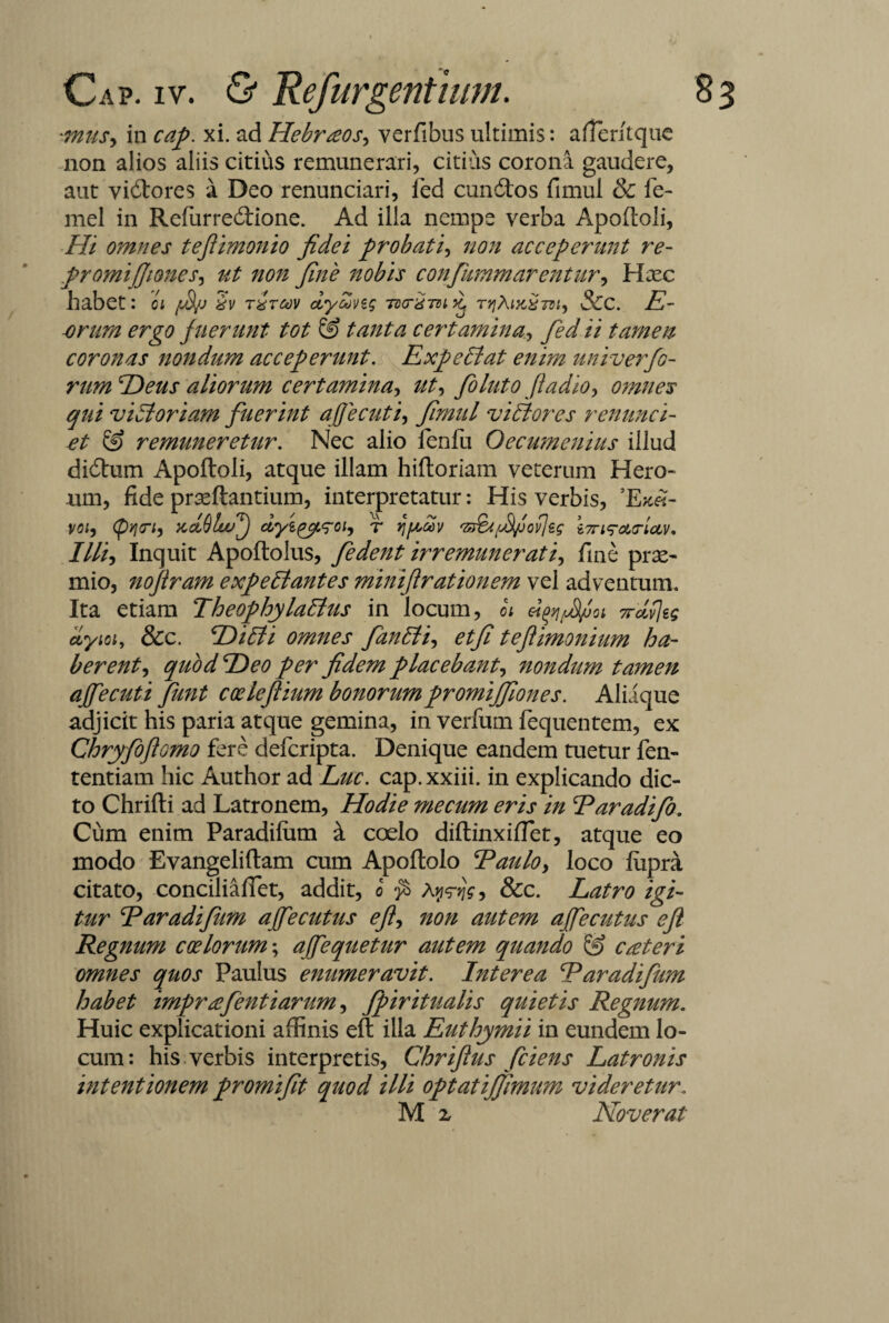 anus, in cap. xi. ad Hebraeos, verfibus ultimis: afieritque non alios aliis citius remunerari, citius corona gaudere, aut vidores a Deo renunciari, led eundos fimul & fo¬ rne! in Refurredione. Ad illa nempe verba Apofloli, Hi omnes teflimonio fidei probati, non acceperunt re- promiffiones, ut non fine nobis confumm arentur, Hxc habet: oi ffj iv txtoov dyai/sg Tdcrg-m ^ TtjRutxm, Scc. E- -orum ergo fuerunt tot & tanta certamina, fed ii tamen coronas nondum acceperunt. Exp effiat enim univerfo- rum Heus aliorum certamina-, ut, foluto ftadio, omnes qui vi ffi oriam fuerint affecuti, fimul vi flores renunci- et & remuneretur. Nec alio fenfu Oecumenius illud didum Apoftoli, atque illam hiftoriam veterum Hero» um, fide prasftantium, interpretatur: His verbis, ’Ek«- voi, xdSlwf dyigy<roi, r qftav i7ri<ra<rloLV. Illi, Inquit Apoftolus, fedent irremunerati, fine prae¬ mio, nofiram expeffiantes miniftrationem vel adventum. Ita etiam Theophylaffius in locum, ot 7rdf]eg dyioi, &c. Eli ffi i omnes fanffii, etfi teflimonium ha¬ berent, quod Eleo per fidem placebant, nondum tamen affecuti funt coeleftium bonorumpromijfiones. Aliique adjicit his paria atque gemina, in verfum fequentem, ex Chryfoforno fere deferipta. Denique eandem tuetur fen- tentiam hic Author ad Luc. cap.xxiii. in explicando dic¬ to Chrifti ad Latronem, Hodie mecum eris in Earadifo. Cum enim Paradilum & coelo diftinxiflet, atque eo modo Evangeliftam cum Apoftolo Eaulo, loco fiipra citato, conciliafiet, addit, i $ Xyfig, &c. Latro igi¬ tur Earadifum ajfecutus e fi, non autem affecutus efi Regnum coelorum; affequetur autem quando & creteri omnes quos Paulus enumeravit. Interea Earadifum habet imprafenti arum, fpiritualis quietis Regnum. Huic explicationi affinis eft illa Euthymii in eundem lo¬ cum: his verbis interpretis, Chrifus fciens Latronis intentionem promifit quod illi optatijfimum videretur,