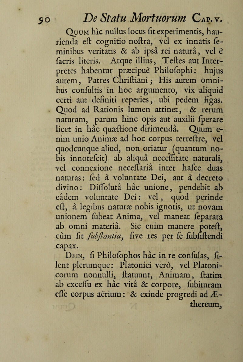 $o Quum hic nullus locus lit experimentis, hau¬ rienda eft cognitio noftra, vel ex innatis fe¬ minibus veritatis & ab ipsa rei natura, vel e facris literis. Atque illius, Teftes aut Inter¬ pretes habentur praecipue Philofophi: hujus autem, Patres Chriftiani; His autem omni¬ bus confultis in hoc argumento, vix aliquid certi aut definiti reperies, ubi pedem figas. • Quod ad Rationis lumen attinet, & rerum naturam, parum hinc opis aut auxilii fperare licet in hac quaeftione dirimenda. Quum e- nim unio Animae ad hoc corpus terreftre, vel quodcunque aliud, non oriatur (quantum no¬ bis innotefcit) ab aliqua neceifitate naturali, vel connexione neceflaria inter hafce duas naturas: fed a voluntate Dei, aut a decreto divino: DifToluta hac unione, pendebit ab eadem voluntate Dei: vel, quod perinde eft, a legibus naturae nobis ignotis, ut novam unionem fubeat Anima, vel maneat feparata ab omni materia. Sic enim manere poteft, cum fit fubftantia, five res per fe fubfiftendi capax. Dein, fi Philofbphos hac in re confidas, fi¬ lent plerumque: Platonici vero, vel Platoni¬ corum nonnulli, ftatuunt. Animam, ftatim ab exceftu ex hac vita & corpore, fubituram efte corpus aerium: & exinde progredi ad y£- thereum,