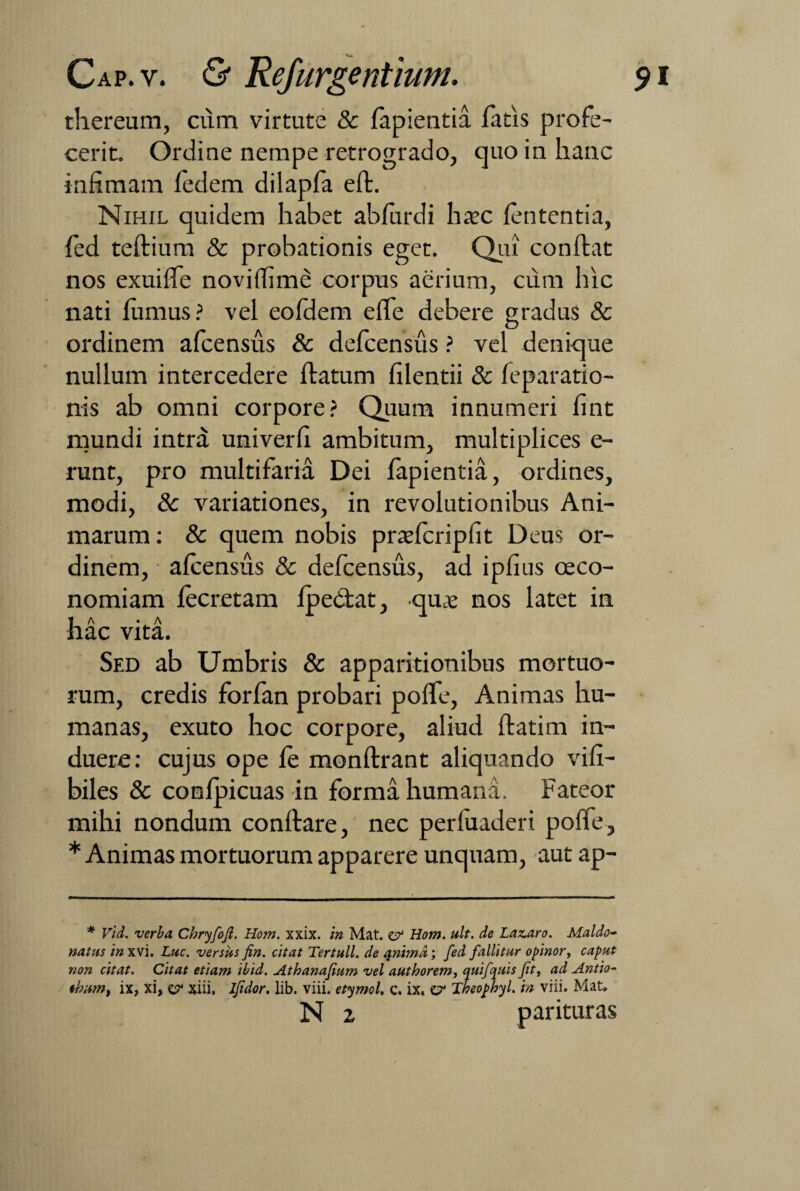 thereum, cum virtute & fapientia fatis profe¬ cerit. Ordine nempe retrogrado, quo in hanc infimam fedem dilapfa eft. Nihil quidem habet abfurdi haec fententia, fed teftium & probationis eget. Qui confiat nos exuifie noviffime corpus aerium, cum hic nati fumus? vel eofdem efle debere gradus & ordinem afcensus & defcensus ? vel denique nullum intercedere fiatum filentii & feparatio- nis ab omni corpore? Quum innumeri fint mundi intra univerfi ambitum, multiplices e- runt, pro multifaria Dei fapientia, ordines, modi, & variationes, in revolutionibus Ani¬ marum : & quem nobis praefcripfit Deus or¬ dinem, afcensus & defcensus, ad ipfius oeco¬ nomiam fecretam fpedtat, quae nos latet in hac vita. Sed ab Umbris & apparitionibus mortuo¬ rum, credis forfan probari pofie, Animas hu¬ manas, exuto hoc corpore, aliud ftatim in¬ duere: cujus ope fe monftrant aliquando vifi- biles & confpicuas in forma humana. Fateor mihi nondum conflare, nec perfuaderi polle, * Animas mortuorum apparere unquam, aut ap- * Vid. verba, Chryfoft. Hom. xxix. in Mat. e? Hom. ult. de Lazaro. Maldo- natus in xvi. Lue. versas fin. citat Tertull. de qnimd', fed fallitur opinor, caput non citat. Citat etiam ibid. Athanafium vel authorem, quifquis fit, ad Antio- *hum% ix, xi, e? xiii, ifidor. lib. viii. etymol, c. ix, & Theophyl. in viii. Mat. N 2 parituras