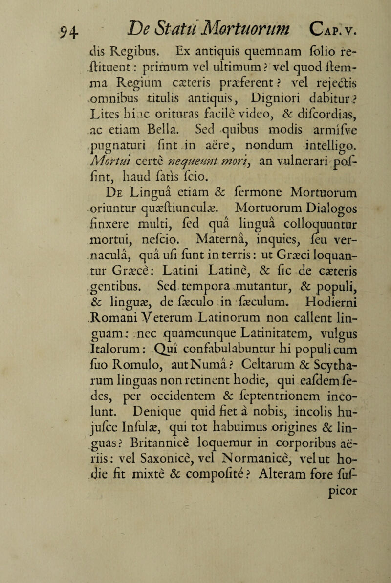 dis Regibus. Ex antiquis quemnam folio re- flituent: primum vel ultimum ? vel quod ftem- ma Regium exteris prxferent ? vel rejebtis ■omnibus titulis antiquis, Digniori dabitur? Lites hinc orituras facile video, Sc difoordias, ac etiam Bella. Sed quibus modis armifve pugnaturi fint.in aere, nondum intelligo. Mortui certe nequeunt, mori,, an vulnerari pof- fint, haud fatis fcio. De Lingua etiam & formone Mortuorum oriuntur quxftiunculx. Mortuorum Dialogos finxere multi, fed qua lingua colloquuntur mortui, nefeio. Materna, inquies, feu ver¬ nacula, qua ufi funt in terris: ut Grxci loquan¬ tur Grxce: Latini Latine, & fic.de exteris gentibus. Sed tempora .mutantur, & populi, & lingux, de fxculo in fxculum. Hodierni Romani Veterum Latinorum non callent lin¬ guam: nec jquamcunque Latinitatem, vulgus Italorum: Qui confabulabuntur hi populi cum fuo Romulo, autNuma? Celtarum & Scytha- rum linguas non retinent hodie, qui eafdem fo¬ des, per occidentem & leptentrionem inco¬ lunt. Denique quid fiet a nobis, incolis hu- jufce Infulx, qui tot habuimus origines & lin¬ guas ? Britannice loquemur in corporibus ae¬ riis: vel Saxonice, vel Normanice, vel ut ho¬ die fit mixte & compofite? Alteram fore fufi- picor