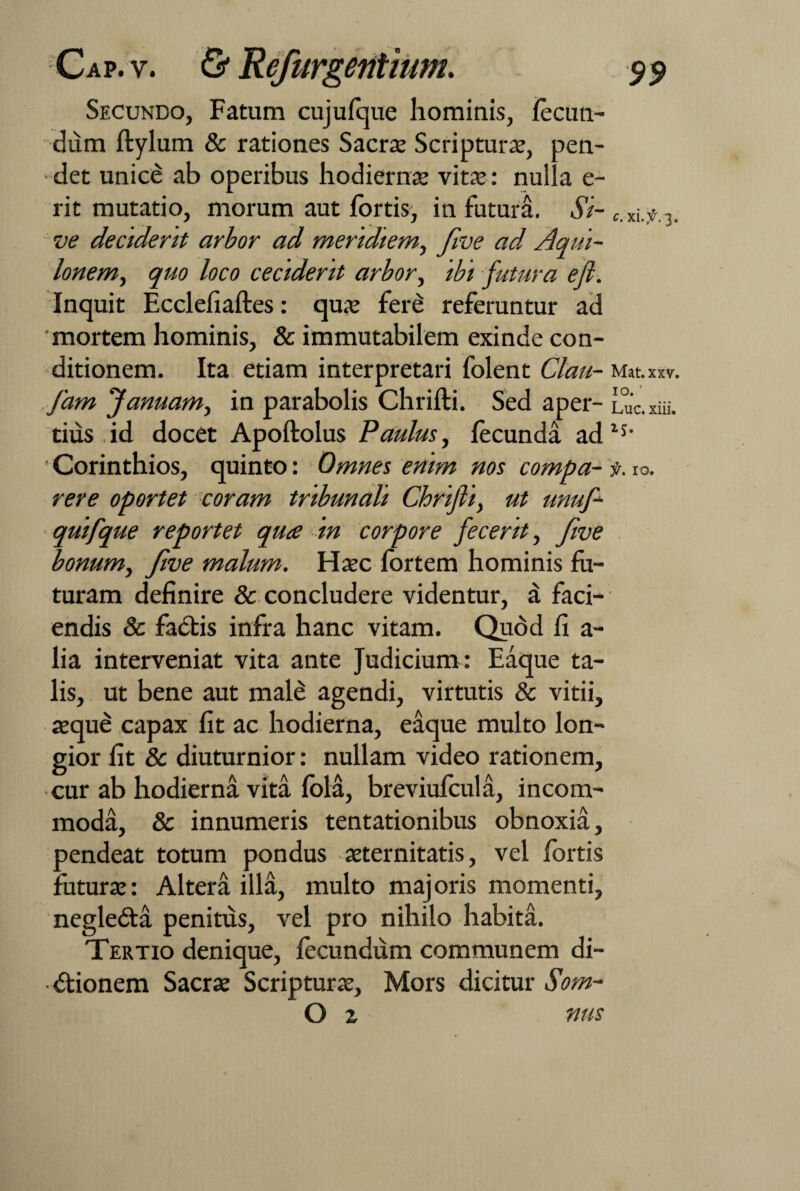 Secundo, Fatum cujufque hominis, fecun¬ dum ftylum & rationes Sacrae Scripturae, pen¬ det unice ab operibus hodiernae vitae: nulla e- rit mutatio, morum aut fortis, in futura. Si- c.xif.y ve decident arbor ad meridiem, Jlve ad Aqui¬ lonem, quo loco ceciderit arbor, ibi futura efi. Inquit Ecclefiaftes: quae fere referuntur ad 'mortem hominis, & immutabilem exinde con¬ ditionem. Ita etiam interpretari folent Clau- Mat.xxv. fam fanuam, in parabolis Chrifti. Sed aper- Luc.xiii. tius id docet Apoftolus Paulus, fecunda adls' Corinthios, quinto: Omnes enim hos coyjfy^oci^ 10« rere oportet coram tribunali Chrifti, ut unuft quifque reportet quce in corpore fecerit, fwe bonum, five malum. Haec fortem hominis fu¬ turam definire & concludere videntur, a faci¬ endis & faCtis infra hanc vitam. Quod fi a- lia interveniat vita ante Judicium : Eaque ta¬ lis, ut bene aut male agendi, virtutis & vitii, aeque capax fit ac hodierna, eaque multo lon¬ gior fit & diuturnior: nullam video rationem, cur ab hodierna vita fola, breviufcula, incom¬ moda, & innumeris tentationibus obnoxia, pendeat totum pondus aeternitatis, vel fortis futurae: Altera illa, multo majoris momenti, negleCta penitus, vel pro nihilo habita. Tertio denique, fecundum communem di¬ ctionem Sacrae Scripturae, Mors dicitur Som- O z nus